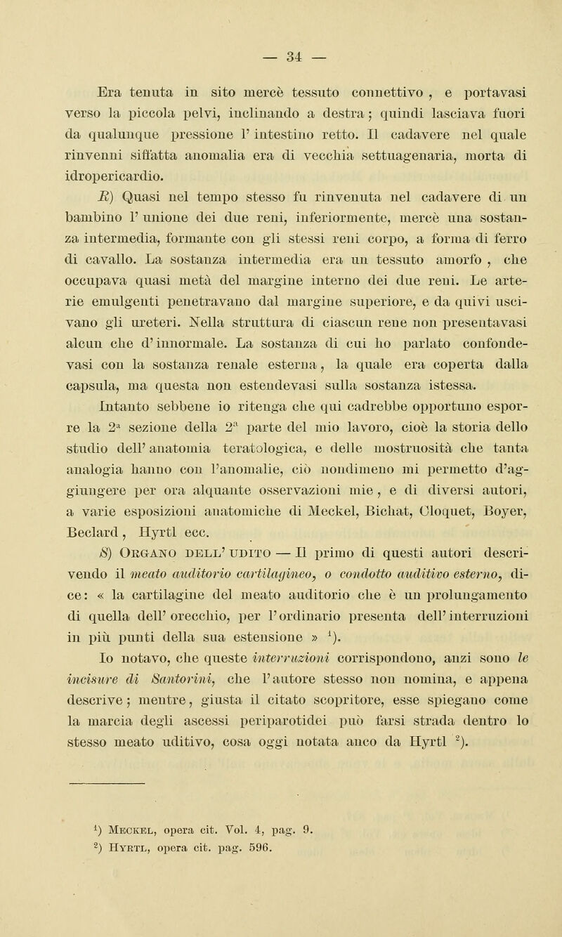 Era tenuta in sito mercè tessuto connettivo , e portavasi verso la piccola iDelvi, inclinando a destra ; quindi lasciava fuori da qualunque pressione l'intestino retto. Il cadavere nel quale rinvenni siffatta anomalia era di vecchia settuagenaria, morta di idropericardio. E) Quasi nel tempo stesso fu rinvenuta nel cadavere di un bambino 1' unione dei due reni, inferiormente, mercè una sostan- za intermedia, formante con gii stessi reni corpo, a forma di ferro di cavallo. La sostanza intermedia era un tessuto amorfo , clie occupava quasi metà del margine interno dei due reni. Le arte- rie emulgeuti penetravano dal margine superiore, e da quivi usci- vano gii ureteri. Nella struttura di ciascun rene non presentavasi alcun che d'innormale. La sostanza di cui ho parlato confonde- vasi con la sostanza renale esterna, la quale era coperta dalla capsula, ma questa non estendevasi sulla sostanza istessa. Intanto sebbene io ritenga che qui cadrebbe opportuno espor- re la 2^ sezione della 2 parte del mio lavoro, cioè la storia dello studio dell' anatomia teratologica, e delle mostruosità che tanta analogia hanno con l'anomalie, ciò nondimeno mi permetto d'ag- giungere per ora alquante osservazioni mie , e di diversi autori, a varie esposizioni anatomiche di Meckel, Bichat, Oloquet, Boyer, Beclard, Hyrtl ecc. iS) Organo dell' udito — Il primo di questi autori descri- vendo il meato auditorio cartilagineo, o condotto auditivo esterno, di- ce: « la cartilagine del meato auditorio che è un prolungamento di quella dell' orecchio, per l'ordinario presenta dell' interruzioni in più punti della sua estensione » ^). Io notavo, che queste interruzioni corrispondono, anzi sono le incisure di Santorini^ che l'autore stesso non nomina, e appena descrive ; mentre, giusta il citato scopritore, esse spiegano come la marcia degli ascessi periparotidei può farsi strada dentro lo stesso meato uditivo, cosa oggi notata anco da Hyrtl -). ^) Mkckkl, opera cit. Voi. 4, può ') Hyrtl, opera cit. pag. 596.