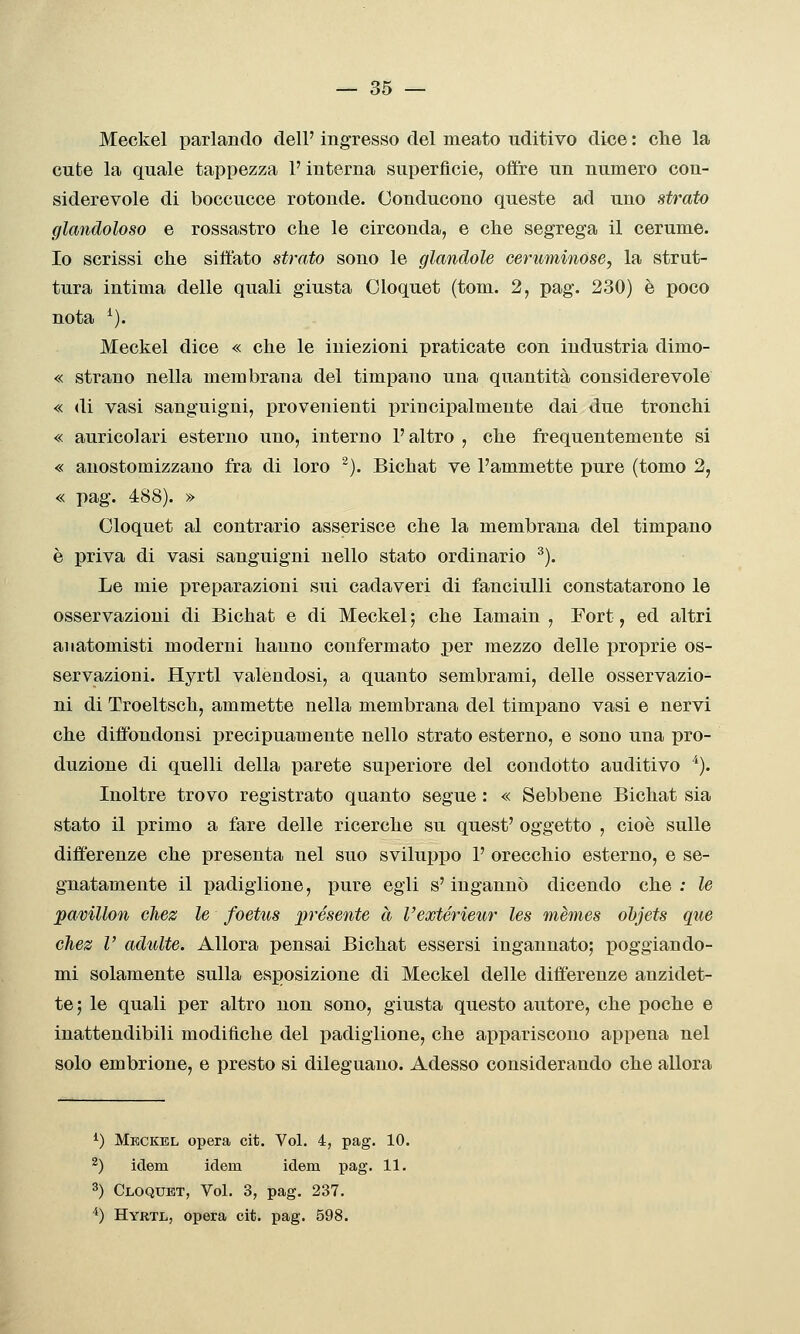Meckel parlando dell' ingresso del meato uditivo dice : che la cute la quale tappezza P interna superficie, offre un numero con- siderevole di boccucce rotonde. Conducono queste acl uno strato glandoloso e rossastro che le circonda, e che segrega il cerume. Io scrissi che siffato strato sono le glandolo ceruminose, la strut- tura intima delle quali giusta Oloquet (tom. 2, pag. 230) è poco nota ^). Meckel dice « che le iniezioni praticate con industria dimo- « strano nella membrana del timpano una quantità considerevole « di vasi sanguigni, provenienti principalmente dai due tronchi « auricolari esterno uno, interno l'altro , che frequentemente si « anostomizzano fra di loro ^). Bichat ve l'ammette pure (tomo 2, « pag. 488). » Oloquet al contrario asserisce che la membrana del timpano è priva di vasi sanguigni nello stato ordinario ^). Le mie preparazioni sui cadaveri di fanciulli constatarono le osservazioni di Bichat e di Meckel ; che lamain , Fort, ed altri anatomisti moderni hanno confermato per mezzo delle proprie os- servazioni. Hyrtl valendosi, a quanto sembrami, delle osservazio- ni di Troeltsch, ammette nella membrana del timpano vasi e nervi che diffbndonsi precipuamente nello strato esterno, e sono una pro- duzione di quelli della parete superiore del condotto auditivo ^). Inoltre trovo registrato quanto segue : « Sebbene Bichat sia stato il primo a fare delle ricerche su quest' oggetto , cioè sulle differenze che presenta nel suo sviluppo P orecchio esterno, e se- gnatamente il padiglione, pure egli s'ingannò dicendo che : le pavillon chez le foetus ^présente à l'ewtérieur les mèmes ohjets que chez V adulte. Allora pensai Bichat essersi ingannato; poggiando- mi solamente sulla esposizione di Meckel delle differenze anzidet- te; le quali per altro non sono, giusta questo autore, che poche e inattendibili modifiche del padiglione, che appariscono appena nel solo embrione, e presto si dileguano. Adesso considerando che allora ^) Meckel opera cit. Voi. 4, pag. 10. ^) idem idem idem pag. 11. 3) Cloquet, Voi. 3, pag, 237. *) Hyrtl, opera cit. pag. 598.