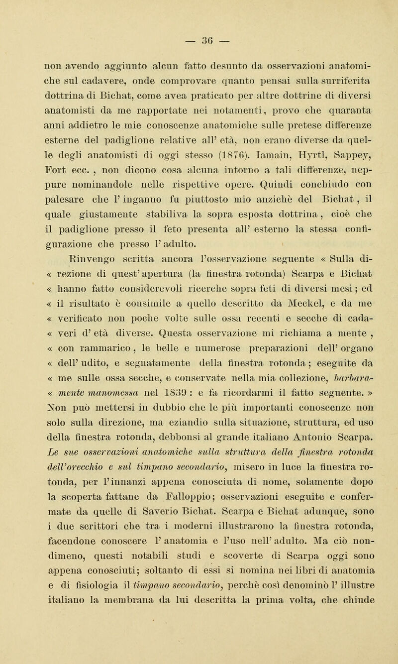 non avendo aggiunto alcun fatto desunto da osservazioni anatomi- che sul cadavere, onde comprovare quanto pensai sulla surriferita dottrina di Bicliat, come avea i)raticato per altre dottrine di diversi anatomisti da me rapportate nei notamenti, provo che quaranta anni addietro le mie conoscenze anatomiche sulle pretese differenze esterne del padiglione relative all' età, non erano diverse da quel- le degli anatomisti di oggi stesso (1876). lamain, Hyrtl, Sappey, Fort ecc. , non dicono cosa alcuna intorno a tali differenze, nep- pure nominandole nelle rispettive opere. Quindi conchiudo con palesare che l'inganno fu piuttosto mio anziché del Bichat, il quale giustamente stabiliva la sopra esposta dottrina, cioè che il padiglione presso il feto presenta all' esterno la stessa confi- gurazione che presso l'adulto. Rinvengo scritta ancora l'osservazione seguente « Sulla di- « rezione di quest' apertura (la finestra rotonda) Scarpa e Bichat « hanno fatto considerevoli ricerche sopra feti di diversi mesi ; ed « il risultato è consimile a quello descritto da Meckel, e da me « verificato non poche volte sulle ossa recenti e secche di cada- « veri d' età diverse. Questa osservazione mi richiama a mente , « con rammarico, le belle e numerose preparazioni dell' organo « dell' udito, e segnatamente della finestra rotonda ; eseguite da « me sulle ossa secche, e conservate nella mia collezione, Itarhara- « mente manomessa nel 1839 : e fa ricordarmi il fatto seguente. » Non può mettersi in dubbio che le piìi importanti conoscenze non solo sulla direzione, ma eziandio sulla situazione, struttura, ed uso della finestra rotonda, debbonsi al grande italiano Antonio Scarpa. Le sue osservazioni anatomiehe sulla struttura della finestra rotonda dell'orecchio e sul timpano secondario, misero in luce la finestra ro- tonda, per l'innanzi appena conosciuta di nome, solamente dopo la scoperta fattane da Falloppio; osservazioni eseguite e confer- mate da quelle di Saverio Bichat. Scarpa e Bichat adunque, sono i due scrittori che tra i moderni illustrarono la finestra rotonda, facendone conoscere 1' anatomia e l'uso nelP adulto. Ma ciò non- dimeno, questi notabili studi e scoverte di Scarpa oggi sono appena conosciuti5 soltanto di essi si nomina nei libri di anatomia e di fisiologia il tiìupano secondario, perchè cosi denominò P illustre italiano la membrana da lui descritta la prima volta, che chiude