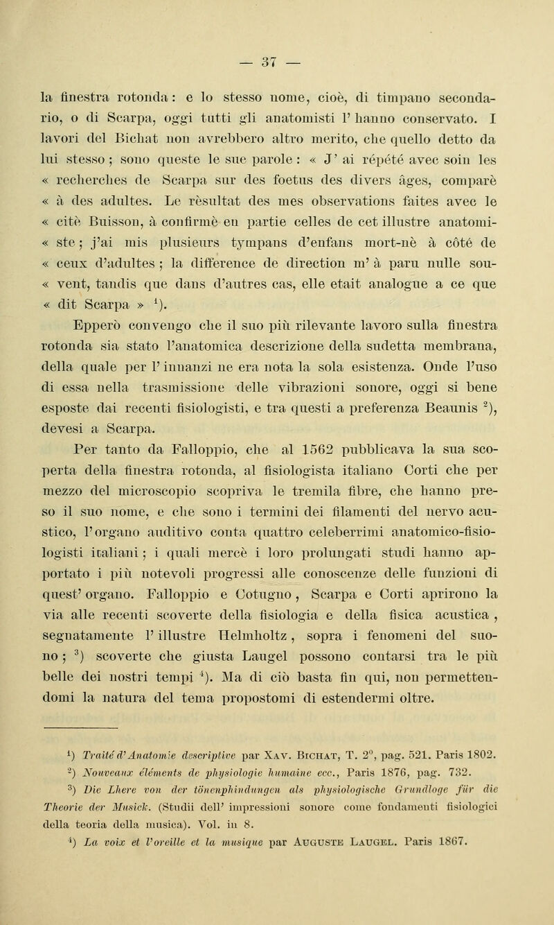 la fine.stra rotonda : e lo stesso nome, cioè, di timpano seconda- rio, o di Scarpa, oggi tutti gli anatomisti 1' hanno conservato. I lavori del Bichat non avrebbero altro merito, che quello detto da lui stesso ; sono queste le sue parole : « J' ai rópété avec soin les « recherches de Scarpa sur des foetus des divers àges, compare « à des adultes. Le rèsultat des mes observations faites avec le « citè Buisson, à confìrmè eu partie celles de cet illustre anatomi- « ste ; j'ai mis plusieurs tympans d'enfans mort-nè à coté de « ceux d'adultes ; la difif'erence de direction m' à paru nulle sou- « vent, tandis que dans d'autres cas, elle etait analogue a ce que « dit Scarpa » ^). Epperò convengo che il suo piìi rilevante lavoro sulla finestra rotonda sia stato l'anatomica descrizione della sudetta membrana, della quale per l'innanzi ne era nota la sola esistenza. Onde l'uso di essa nella trasmissione delle vibrazioni sonore, oggi si bene esposte dai recenti fìsiologisti, e tra questi a preferenza Beaunis ^), devesi a Scarpa. Per tanto da Falloppio, che al 1562 pubblicava la sua sco- perta della finestra rotonda, al fisiologista italiano Corti che per mezzo del microscopio scopriva le tremila fibre, che hanno pre- so il suo nome, e che sono i termini dei filamenti del nervo acu- stico, l'organo auditivo conta quattro celeberrimi anatomico-fisio- logisti italiani ; i quali mercè i loro prolungati studi hanno ap- portato i più notevoli progressi alle conoscenze delle funzioni di quest' organo. Falloppio e Cotugno , Scarpa e Corti aprirono la via alle recenti scoverte della fisiologia e della fisica acustica , segnatamente l'illustre Helmholtz, sopra i fenomeni del suo- no ; ^) scoverte che giusta Laugel possono contarsi tra le piti belle dei nostri tempi ^). Ma di ciò basta fin qui, non permetten- domi la natura del tema propostomi di estendermi oltre. i) Tratte d'Anatomìe descriptive par Xav. Bichat, T. 2°, pag. 521. Paris 1802. '') Nouveaiix éléments de physiologie liumaine ecc., Paris 1876, pag. 732. ^) Die Lhere von der tonenpMitdungen als physiologische Grtindloge fiir die Theorie der Musiclc. (Studii dell' impressioni sonore come fondamenti fisiologici della teoria della ninsica). Voi. in 8. ^) La voix et l'oreille et la musique par Auguste Laugel. Paris 1867.