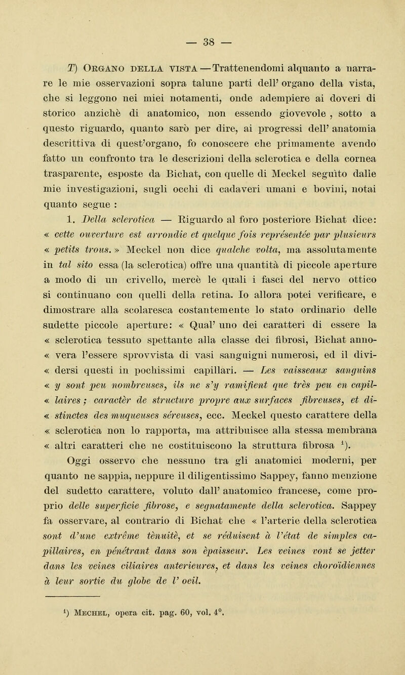 T) Or&ANO della vista—Trattenendomi alquanto a narra- re le mie osservazioni sopra talune parti dell' organo della vista, che si leggono nei miei notamenti, onde adempiere ai doveri di storico anziché di anatomico, non essendo giovevole , sotto a questo riguardo, quanto sarò per dire, ai progressi dell' anatomia descrittiva di quest'organo, fo conoscere che primamente avendo fatto un confronto tra le descrizioni della sclerotica e della cornea trasparente, esposte da Bichat, con quelle di Meckel seguito dalle mie investigazioni, sugli occhi di cadaveri umani e bovini, notai quanto segue : 1. Bella sclerotica — Eiguardo al foro posteriore Bichat dice: « cette ouverture est arrondie et quelque fois représentée par plusieurs « petits trous. » Meckel non dice qualche volta, ma assolutamente in tal sito essa (la sclerotica) offre una quantità di piccole aperture a modo di un crivello, mercè le quali i fasci del nervo ottico si continuano con quelli della retina. Io allora potei verificare, e dimostrare alla scolaresca costantemente lo stato ordinario delle sudette piccole aperture: « Qual' uno dei caratteri di essere la « sclerotica tessuto spettante alla classe dei fibrosi, Bichat anno- « vera l'essere sprovvista di vasi sanguigni numerosi, ed il divi- « dersi questi in pochissimi capillari, — Les vaisseaux sanguins « y sont peu nomòreuses, ils ne s'y ramifient que très peu en capil- « laires ; caractèr de structure propre aux surfaces fihreuses, et di- « stinctes des muqueuses séreuses, ecc. Meckel questo carattere della « sclerotica non lo rapporta, ma attribuisce alla stessa membrana « altri caratteri che ne costituiscono la struttura fibrosa ^). Oggi osservo che nessuno tra gli anatomici moderni, per quanto ne sappia, neppure il diligentissimo Sappey, fanno menzione del sudetto carattere, voluto dall' anatomico francese, come pro- prio delle superficie fibrose, e segnatamente della sclerotica. Sappey fa osservare, al contrario di Bichat che « l'arterie della sclerotica sont d'une extréme tenuità, et se réduisent à Vétat de simples ca- pillaires, en pénétrant dans son èpaisseur. Les veines vont se jetter dans les veines ciliaires anterieures, et dans les veines choroidiennes à leur sortie du globe de V oeil. ^) Mbchbl, Oliera cit. pag. 60, voi. 4°.