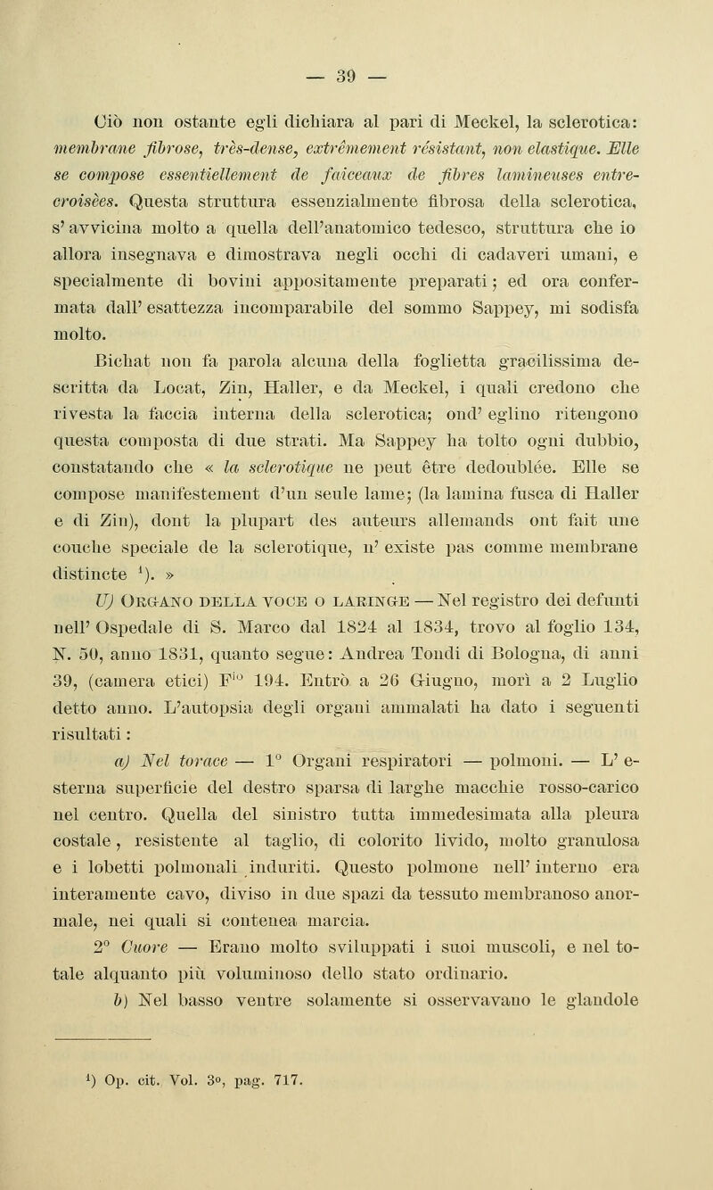cio uon ostante egli dichiara al pari di Meckel, la sclerotica: membrane fibrose, très-dense, extrémement résistant, non elastique. Mie se compose essentiellement de faicecmx de fibres lamineuses entre- croisèes. Questa struttura essenzialmente fibrosa della sclerotica, s'avvicina molto a quella dell'anatomico tedesco, struttura clie io allora insegnava e dimostrava negli occhi di cadaveri umani, e specialmente di bovini appositamente preparati ; ed ora confer- mata dall' esattezza incomparabile del sommo Sappey, mi sodisfa molto. Bichat non fa parola alcuna della foglietta gracilissima de- scritta da Locat, Zin, Haller, e da Meckel, i quali credono che rivesta la faccia interna della sclerotica; ond' eglino ritengono questa composta di due strati. Ma Sappey ha tolto ogni dubbio, constatando che « la sclerotiqm ne peut étre dedoublée. Elle se compose manifestement d'un seule lame; (la lamina fusca di Haller e di Zin), dont la plupart des auteurs allemands ont fait une conche speciale de la sclerotique, n' existe pas comme membrane distincte ^). » IT) OnaAiso DELLA VOCE o LARINGEE — jSTel registro dei defunti nell' Ospedale di S. Marco dal 1824 al 1834, trovo al foglio 134, I*^. 50, anno 1831, quanto segue : Andrea Tondi di Bologna, di anni 39, (camera etici) F'*^ 194. Entrò a 26 Giugno, morì a 2 Luglio detto anno. L'autopsia degli organi ammalati ha dato i seguenti risultati : aj Nel torace — 1° Organi respiratori — polmoni. — L' e- sterna superfìcie del destro sparsa di larghe macchie rosso-carico nel centro. Quella del sinistro tutta immedesimata alla pleura costale, resistente al taglio, di colorito livido, molto granulosa e i lobetti polmonali induriti. Questo polmone nell' interno era interamente cavo, diviso in due spazi da tessuto membranoso anor- male, nei quali si (iontenea marcia. 2° Cuore — Erano molto sviluppati i suoi muscoli, e nel to- tale alquanto piìi voluminoso dello stato ordinario. b) Nel basso ventre solamente si osservavano le glaudole i) Op. cit. VoL 3°, pag. 717.
