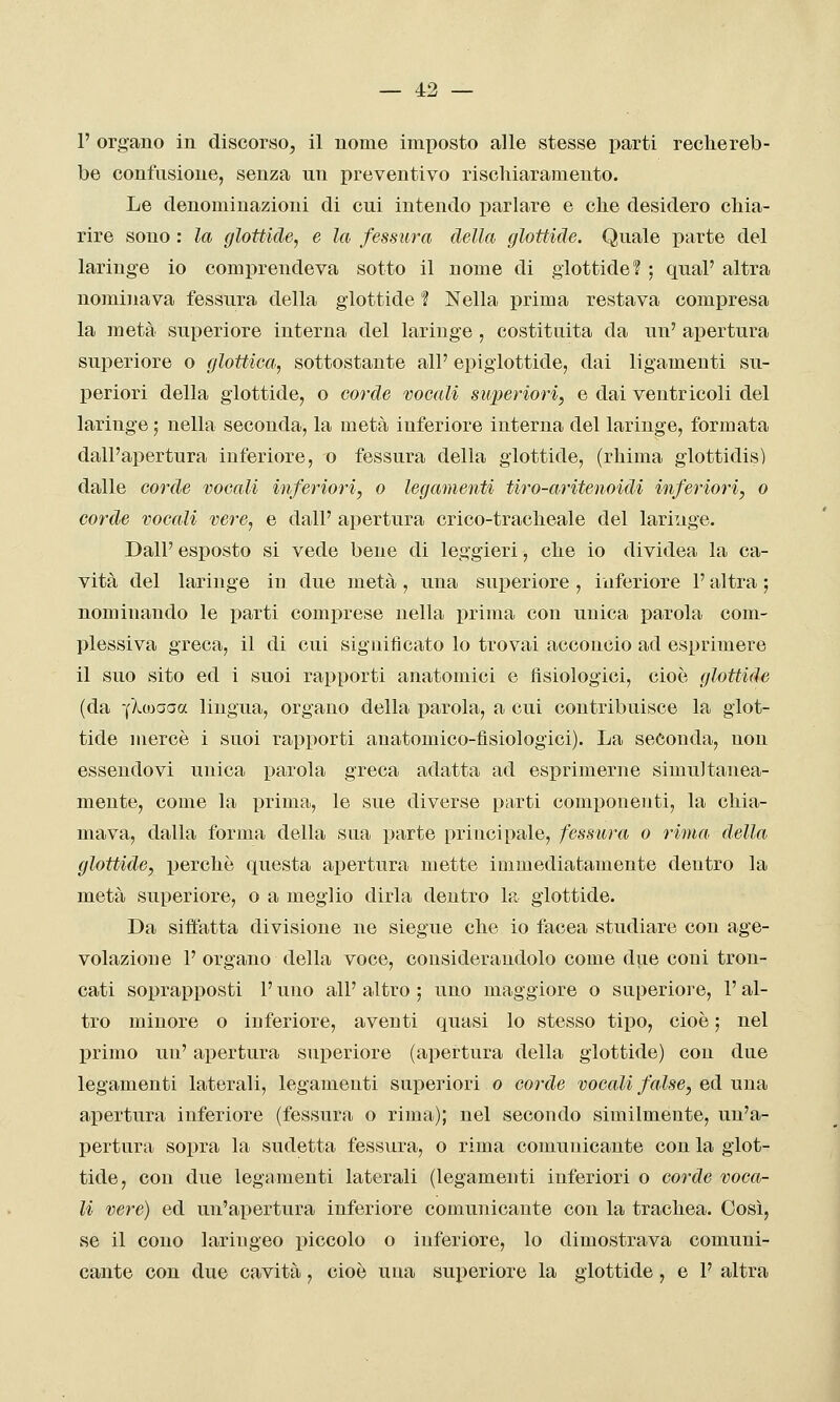 1' organo in discorso, il nome imposto alle stesse parti rechereb- be confusione, senza un preventivo rischiaramento. Le denominazioni di cui intendo parlare e che desidero chia- rire sono : la glottide, e la fessura della glottide. Quale parte del laringe io comprendeva sotto il nome di glottide? ; qual' altra nominava fessura della glottide ? Nella prima restava compresa la metà superiore interna del laringe , costituita da un' apertura superiore o glottica, sottostante all' epiglottide, dai ligamenti su- periori della glottide, o corde vocali superiori, e dai ventricoli del laringe ; nella seconda, la metà inferiore interna del laringe, formata dall'apertura inferiore, o fessura della glottide, (rhima glottidis) dalle corde vocali inferiori, o legamenti tiro-aritenoidi inferiori, o corde vocali vere, e dall' apertura crico-tracheale del lariuge. Dall' esposto si vede bene di leggieri, che io dividea la ca- vità del laringe in due metà , una superiore , inferiore l'altra ; nominando le parti comprese nella prima con unica parola com- plessiva greca, il di cui significato lo trovai acconcio ad esprimere il suo sito ed i suoi rapporti anatomici e fisiologici, cioè glottide (da -(Xwaaa lingua, organo della parola, a cui contribuisce la glot- tide mercè i suoi rapporti anatomico-fisiologici). La seconda, non essendovi unica parola greca adatta ad esprimerne simultanea- mente, come la prima, le sue diverse parti componenti, la chia- mava, dalla forma della sua parte principale, fessura o rima, della glottide, perchè questa apertura mette inimediatamente dentro la metà superiore, o a meglio dirla dentro la glottide. Da siffatta divisione ne siegue che io facea studiare con age- volazione 1' organo della voce, considerandolo come due coni tron- cati soprapposti l'uno all' altro ; uno maggiore o superiore, l'al- tro minore o inferiore, aventi quasi lo stesso tipo, cioè ; nel primo un' apertura superiore (apertura della glottide) con due legamenti laterali, legamenti superiori o corde vocali false, ed una apertura inferiore (fessura o rima); nel secondo similmente, un'a- pertura sopra la sudetta fessura, o rima comunicante con la glot- tide, con due legamenti laterali (legamenti inferiori o corde voca- li vere) ed un'apertura inferiore comunicante con la trachea. Così, se il cono laringeo piccolo o inferiore, lo dimostrava comuni- cante con due cavità, cioè una superiore la glottide , e 1' altra