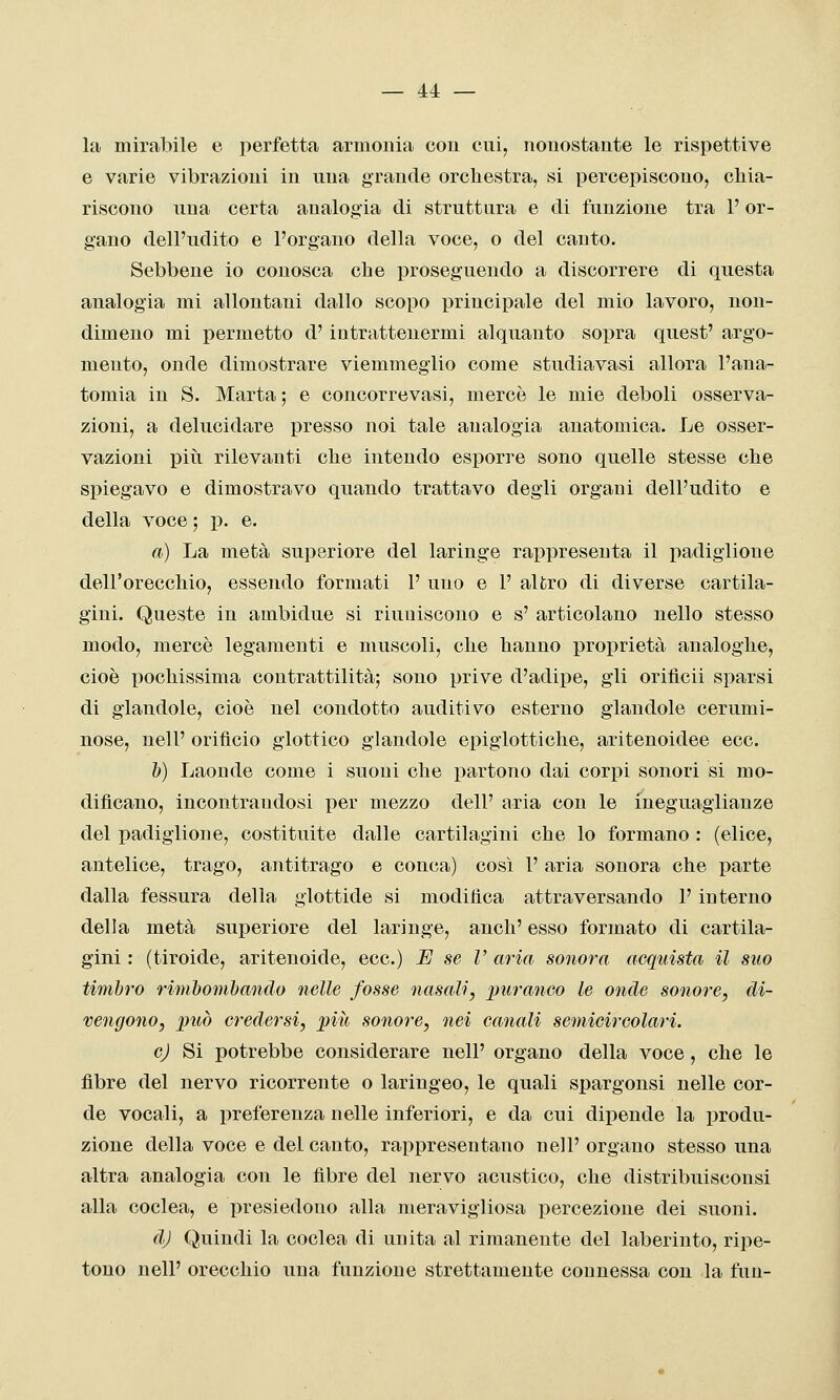 la mirabile e perfetta armonia con cui, nonostante le rispettive e varie vibrazioni in una grande orchestra, si percepiscono, chia- riscono una certa analogia di struttura e di funzione tra V or- gano dell'udito e l'organo della voce, o del canto. Sebbene io conosca che proseguendo a discorrere di questa analogia mi allontani dallo scopo principale del mio lavoro, non- dimeno mi permetto d' intrattenermi alquanto sopra quest' argo- mento, onde dimostrare viemmeglio come studiavasi allora l'ana- tomia in S. Marta ; e concorrevasi, mercè le mie deboli osserva- zioni, a delucidare presso noi tale analogia anatomica. Le osser- vazioni più rilevanti che intendo esporre sono quelle stesse che spiegavo e dimostravo quando trattavo degli organi dell'udito e della voce ; p. e. a) La metà superiore del laringe rappresenta il padiglione dell'orecchio, essendo formati 1' uno e 1' altro di diverse cartila- gini. Queste in ambidue si riuniscono e s' articolano nello stesso modo, mercè legamenti e muscoli, che hanno proprietà analoghe, cioè pochissima contrattilità; sono prive d'adipe, gli orificii sparsi di glandole, cioè nel condotto auditivo esterno glandole cerumi- nose, nell' orifìcio glottico glandole epigiottiche, aritenoidee eco. 6) Laonde come i suoni che partono dai corpi sonori si mo- dificano, incontrandosi per mezzo dell' aria con le ineguaglianze del padiglione, costituite dalle cartilagini che lo formano : (elice, antelice, trago, antitrago e conca) così 1' aria sonora che parte dalla fessura della glottide si modifica attraversando l'interno della metà superiore del laringe, anch' esso formato di cartila- gini : (tiroide, aritenoide, ecc.) U se V aria sonora acquista il suo timbro rimhomhaìido nelle fosse nasali, puranco le onde sonore, di- vengono, può credersi, più sonore, nei canali semicircolari. cj Si potrebbe considerare nell' organo della voce, che le fibre del nervo ricorrente o laringeo, le quali spargonsi nelle cor- de vocali, a preferenza nelle inferiori, e da cui dipende la produ- zione della voce e del canto, rappresentano nell' organo stesso una altra analogia con le fibre del nervo acustico, che distribuisconsi alla coclea, e presiedono alla meravigliosa percezione dei suoni. d.J Quindi la coclea di unita al rimanente del laberinto, ripe- tono nell' orecchio una funzione strettamente connessa con la fun-