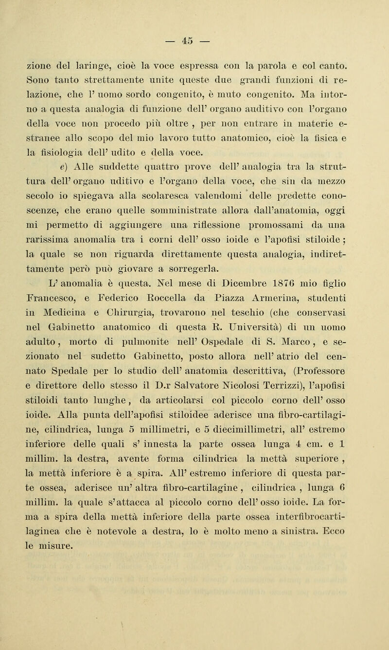 zione del laringe, cioè la voce espressa con la parola e col canto. Sono tanto strettamente unite queste dae grandi funzioni di re- lazione, che 1' uomo sordo congenito, è muto congenito. Ma intor- no a questa analogia di funzione dell' organo auditivo con l'organo della voce non procedo più oltre , per non entrare in materie e- stranee allo scopo del mio lavoro tutto anatomico, cioè la fisica e la fisiologia dell' udito e della voce. e) Alle suddette quattro prove dell' analogia tra la strut- tura dell' organo uditivo e l'organo della voce, che sin da mezzo secolo io spiegava alla scolaresca valendomi delle i)redette cono- scenze, che erano quelle somministrate allora dall'anatomia, oggi mi permetto di aggiungere una riflessione promossami da una rarissima anomalia tra i corni dell' osso ioide e l'aj)ofisi stiloide ; la quale se non riguarda direttamente questa analogia, indiret- tamente però i)uò giovare a sorregerla. L' anomalia è questa. Nel mese di Dicembre 1876 mio figlio Francesco, e Federico Eoccella da Piazza Armerina, studenti in Medicina e Chirurgia, trovarono nel teschio (che conservasi nel Gabinetto anatomico di questa E. Università) di un uomo adulto, morto di pulmonite nell' Ospedale di S. Marco, e se- zionato nel sudetto Gabinetto, posto allora nell' atrio del con- nato Spedale per lo studio dell' anatomia descrittiva, (Professore e direttore dello stesso il D.r Salvatore Mcolosi Terrizzi), l'apofìsi stiloidi tanto lunghe, da articolarsi col piccolo corno dell' osso ioide. Alla punta dell'apofisi stiloidee aderisce una fibro-cartilagi- ne, cilindrica, lunga o millimetri, e 5 diecimillimetri, all' estremo inferiore delle quali s' innesta la parte ossea lunga 4 cm. e 1 millim. la destra, avente forma cilindrica la metta superiore , la metta inferiore è a spira. All' estremo inferiore di questa par- te ossea, aderisce un' altra fibro-cartilagine, cilindrica , lunga 6 millim. la quale s'attacca al piccolo corno dell'osso ioide. La for- ma a spira della metta inferiore della parte ossea interflbrocarti- laginea che è notevole a destra, lo è molto meno a sinistra. Ecco le misure.