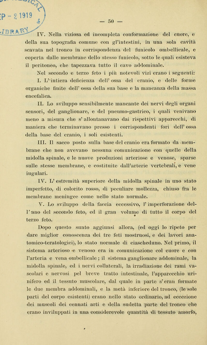 'P--4 1919 ) hj - 50 — -^-HiH^—' lY. Nella viziosa ed iucom])leta conformazione del cuore, e della sua topografìa comune con gl'intestini, in una sola cavità scavata nel tronco in corrispondenza del funicolo ombellicale, e coperta dalle membrane dello stesso funicolo, sotto le quali esisteva il peritoneo, che tapezzava tutto il cavo addominale. Nel secondo e terzo feto i piìi notevoli vizi erano i seguenti: I. L'intiera deficienza dell' ossa del cranio, e delle forme organiche finite dell' ossa della sua base e la mancanza della massa encefalica. II. Lo svilupiDO sensibilmente mancante dei nervi degli organi sensori, del ganglionare, e del pneumo-gastrico, i quali venivano meno a misura che s' allontanavano dai rispettivi apparecchi, di maniera che terminavano presso i corrispondenti fori dell' ossa della base del cranio, i soli esistenti. III. Il sacco posto sulla base del cranio era formato da mem- brane che non avevano nessuna comunicazione con quelle della midolla spinale, e le nuove produzioni arteriose e venose, sparse sulle stesse membrane, e costituite dall'arterie vertebrali, e vene iugulari. IV. L' estremità superiore della midolla spinale in uno stato imperfetto, di colorito rosso, di peculiare mollezza, chiuso fra le membrane meningee come nello stato normale. Y. Lo sviluppo della faccia eccessivo, l'imperforazione del- l'ano del secondo feto, ed il gran volume di tutto il corpo del terzo feto. Dopo questo sunto aggiunsi allora, (ed oggi lo ripeto per dare miglior conoscenza dei tre feti mostruosi, e dei lavori ana- tomico-teratologici), lo stato normale di ciascheduno. Nel primo, il sistema arterioso e venoso era in comunicazione col cuore e con l'arteria e vena ombellicale ; il sistema ganglionare addominale, la midolla spinale, ed i nervi collaterali, la irradiazione dei rami va- scolari e nervosi pel breve tratto intestinale, l'apparecchio uri- nifero ed il tessuto muscolare, dal quale in parte s'eran formate le due membra addominali, e la metà inferiore del tronco, (le sole parti del corpo esistenti) erano nello stato ordinario, ad eccezione dei muscoli dei cennati arti e della sudetta parte del tronco che erano inviluppati in una considerevole quantità di tessuto amorfo,