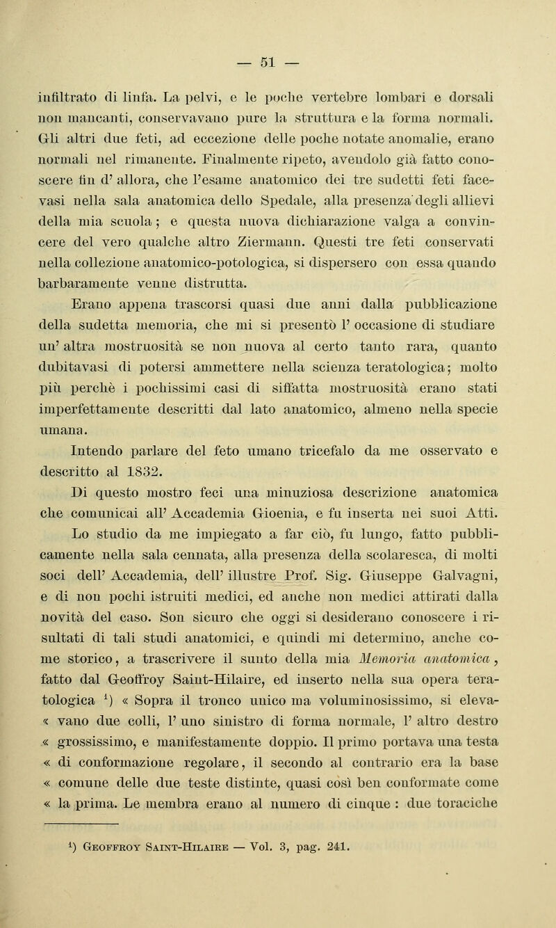 infiltrato di linfa. La pelvi, e le poche vertebre lombari e dorsali non mancanti, conservavano pure la strattura e la forma normali. Grli altri due feti, ad eccezione delle poche notate anomalie, erano normali nel rimanente. Finalmente ripeto, avendolo già fatto cono- scere fin d' allora, che l'esame anatomico dei tre sudetti feti face- vasi nella sala anatomica dello Spedale, alla presenza degli allievi della mia scuola ; e questa nuova dichiarazione valga a convin- cere del vero qualche altro Ziermann. Questi tre feti conservati nella collezione anatomico-potologica, si dispersero con essa quando barbaramente venne distrutta. Erano appena trascorsi quasi due anni dalla pubblicazione della sudetta memoria, che mi si presentò 1' occasione di studiare un' altra mostruosità se non nuova al certo tanto rara, quanto dubitavasi di potersi ammettere nella scienza teratologica ; molto più perchè i pochissimi casi di siffatta mostruosità erano stati imperfettamente descritti dal lato anatomico, almeno nella specie umana. Intendo parlare del feto umano tricefalo da me osservato e descritto al 1832. Di questo mostro feci una minuziosa descrizione anatomica che comunicai all' Accademia Gioenia, e fu inserta nei suoi Atti. Lo studio da me impiegato a far ciò, fu lungo, fatto pubbli- camente nella sala cennata, alla presenza della scolaresca, di molti soci dell' Accademia, dell' illustre Prof. Sig. Giuseppe Galvagni, e di non pochi istruiti medici, ed anche non medici attirati dalla novità del caso. Son sicuro che oggi si desiderano conoscere i ri- sultati di tali studi anatomici, e quindi mi determino, anche co- me storico, a trascrivere il sunto della mia Memoria anatomica, fatto dal Geoft'roy Saiut-Hilaire, ed inserto nella sua opera tera- tologica ^) « Sopra il tronco unico ma voluminosissimo, si eleva- « vano due colli, 1' uno sinistro di forma normale, 1' altro destro « grossissimo, e manifestamente doppio. Il primo portava una testa « di conformazione regolare, il secondo al contrario era la base « comune delle due teste distinte, quasi così ben conformate come « la prima. Le membra erano al numero di cinque : due toraciche ^) Geoffroy Saint-Hila.ire — Voi. 3, pag. 241.