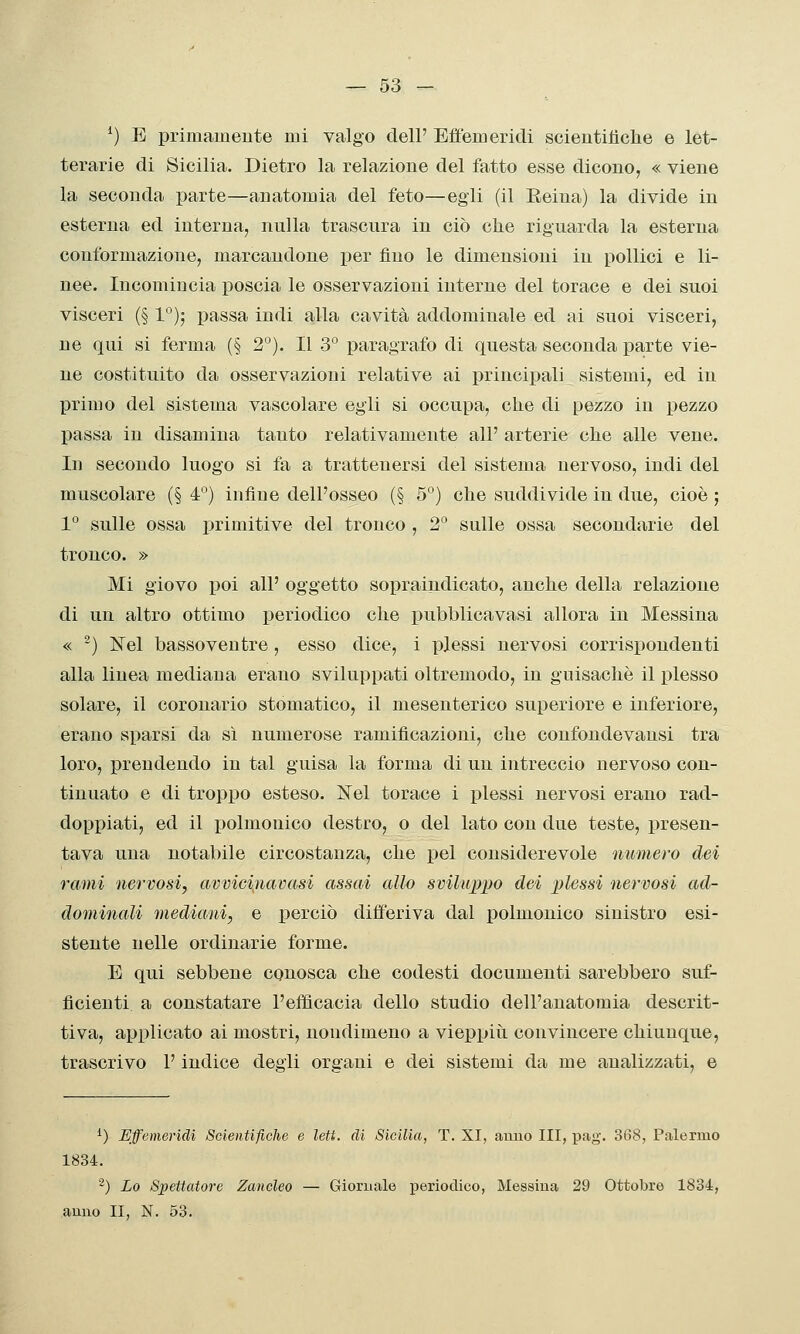 — 53 - ^) E primamente mi valgo dell' Effemeridi scientiliclie e let- terarie di Sicilia. Dietro la relazione del fatto esse dicono, « viene la seconda parte—anatomia del feto—egli (il Eeiua) la divide in esterna ed interna, nulla trascura in ciò che riguarda la esterna conformazione, marcandone per fino le dimensioni in pollici e li- nee. Incomincia poscia le osservazioni interne del torace e dei suoi visceri (§ 1''); passa indi alla cavità addominale ed ai suoi visceri, ne qui si ferma (§ 2°). Il 3° paragrafo di questa seconda parte vie- ne costituito da osservazioni relative ai principali sistemi, ed in primo del sistema vascolare egli si occupa, che di pezzo in pezzo passa in disamina tanto relativamente all' arterie che alle vene. In secondo luogo si fa a trattenersi del sistema nervoso, indi del muscolare (§ 4°) infine dell'osseo (§ 5°) che suddivide in due, cioè ; 1° sulle ossa primitive del tronco , 2 sulle ossa secondarie del tronco. » Mi giovo poi all' oggetto sopraindicato, anche della relazione di un altro ottimo periodico che pubblicavasi allora in Messina « -) Nel bassoventre, esso dice, i plessi nervosi corrispondenti alla linea mediana erano sviluppati oltremodo, in guisachè il plesso solare, il coronario stomatico, il mesenterico superiore e inferiore, erano sparsi da sì numerose ramificazioni, che confondevansi tra loro, prendendo in tal guisa la forma di un intreccio nervoso con- tinuato e di troppo esteso. ISeì torace i plessi nervosi erano rad- doppiati, ed il polmonico destro, o del lato con due teste, presen- tava una notabile circostanza, che pel considerevole numero dei rami nervosi, avvicijiavasi assai allo svilu;p])o dei plessi nervosi ad- dominali mediani, e perciò differiva dal polmonico sinistro esi- stente nelle ordinarie forme. E qui sebbene conosca che codesti documenti sarebbero suf- ficienti a constatare l'efficacia dello studio dell'anatomia descrit- tiva, applicato ai mostri, nondimeno a vieppiìi convincere chiunque, trascrivo l'indice degli organi e dei sistemi da me analizzati, e ^) Effemeridi SGieìitifiche e leti, di Sicilia, T. XI, anno III, pag. 368, Palermo 1834. -) Lo Siìettatore Zancleo — Giornale periodico, Messina 29 Ottobre 1834,