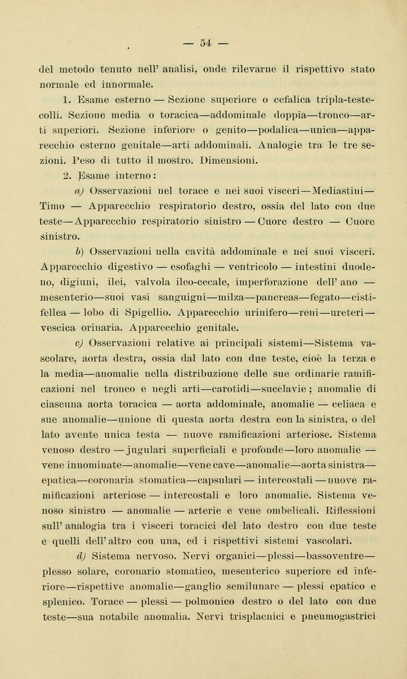 del metodo tenuto nell' analisi, onde rilevarne il rispettivo stato normale ed innormale. 1. Esame esterno — Sezione superiore o cefalica tripla-teste- colli. Sezione media o toracica—addominale doppia—tronco—ar- ti superiori. Sezione inferiore o genito—podalica—unica—appa- recchio esterno genitale—arti addominali. Analogie tra le tre se- zioni. Peso di tutto il mostro. Dimensioni. 2. Esame interno : aj Osservazioni nel torace e nei suoi visceri—Mediastini— Timo — Apparecchio respiratorio destro, ossia del lato con due teste—Apparecchio respiratorio sinistro — Cuore destro — Cuore sinistro. h) Osservazioni nella cavità addominale e nei suoi visceri. Apparecchio digestivo — esofaghi — ventricolo — intestini duode- no, digiuni, ilei, valvola ileo-cecale, imperforazione dell' ano — mesenterio—suoi vasi sanguigni—milza—pancreas—fegato—cisti- fellea — lobo di Spigellio. Apparecchio uriuifero—reni—ureteri— vescica orinarla. Apparecchio genitale. cj Osservazioni relative ai principali sistemi—Sistema va- scolare, aorta destra, ossia dal lato con due teste, cioè la terza e la media—anomalie nella distribuzione delle sue ordinarie ramifi- cazioni nel tronco e negli arti—carotidi—succlavie ; anomalie di ciascuna aorta toracica — aorta addominale, anomalie — celiaca e sue anomalie—unione di questa aorta destra con la sinistra, o del lato avente unica testa — nuove ramificazioni arteriose. Sistema venoso destro—jugulari superficiali e profonde—loro anomalie — vene innominate—anomalie—vene cave—anomalie—aorta sinistra— epatica—coronaria stomatica—capsulari— intercostali—nuove ra- mificazioni arteriose — intercostali e loro anomalie. Sistema ve- noso sinistro — anomalie — arterie e vene ombelicali. Riflessioni suir analogia tra i visceri toracici del lato destro con due teste e quelli dell'altro con una, ed i rispettivi sistemi vascolari. dj Sistema nervoso. Nervi organici—plessi—bassoventre— plesso solare, coronario stomatico, mesenterico superiore ed infe- riore—rispettive anomalie—ganglio semilunare — plessi epatico e splenico. Torace — plessi — polmonico destro o del lato con due teste—sua notabile anomalia. Nervi trisplacnici e pneumogastrici