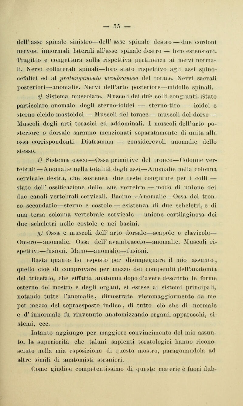 dell' asse spinale sinistro—dell' asse spinale destro — due cordoni nervosi innormali laterali all'asse spinale destro — loro estensioni. Tragitto e congettura sulla rispettiva pertinenza ai nervi norma- li. Nervi collaterali spinali—loro stato rispettivo agli assi spino- cefalici ed al 'prolungamento membranoso del torace. Nervi sacrali liosteriori—anomalie. Nervi dell'arto posteriore—midolle spinali. ej Sistema muscolare. Muscoli dei due colli congiunti. Stato particolare anomalo degli sterno-ioidei — sterno-tiro — ioidei e sterno cleido-mastoidei — Muscoli del torace—muscoli del dorso — Muscoli degli arti toracici ed addominali. I muscoli dell'arto po- steriore o dorsale saranno menzionati separatamente di unita alle ossa corrispondenti. Diaframma — considerevoli anomalie dello stesso. fj Sistema osseo—Ossa primitive del tronco—Colonne ver- tebrali—Anomalie nella totalità degli assi—Anomalie nella colonna cervicale destra, che sostenea due teste congiunte per i colli — stato dell' ossilìcazione delle sue vertebre — modo di unione dei due canali vertebrali cervicali. Bacino—=-Anomalie—Ossa del tron- co secondario—sterno e costole — esistenza di due scheletri, e di una terza colonna vertebrale cervicale — unione cartilaginosa dei due scheletri nelle costole e nei bacini. gj Ossa e muscoli dell' arto dorsale—scapole e clavicole— Omero—anomalie. Ossa dell' avambraccio—anomalie. Muscoli ri- spettivi—fusioni. Mano—anomalie—fusioni. Basta quanto ho esposto per disimpeguare il mio assunto, quello cioè di comprovare per mezzo dei com^jendii dell'anatomia del tricefalo, che siffatta anatomia dopo d'avere descritto le forme esterne del mostro e degli organi, si estese ai sistemi principali, notando tutte l'anomalie, dimostrate viemmaggiormente da me per mezzo del sopraesposto indice, di tutto ciò che di normale e d'iunormale fu rinvenuto anatomizzando organi, apparecchi, si- stemi, ecc. Intanto aggiungo per maggiore convincimento del mio assun- to, la superiorità che taluni sapienti teratologici hanno ricono- sciuto nella mia esposizione di questo mostro, paragonandola ad altre simili di anatomisti stranieri. Come giudice competentissimo di queste materie è fuori dub-