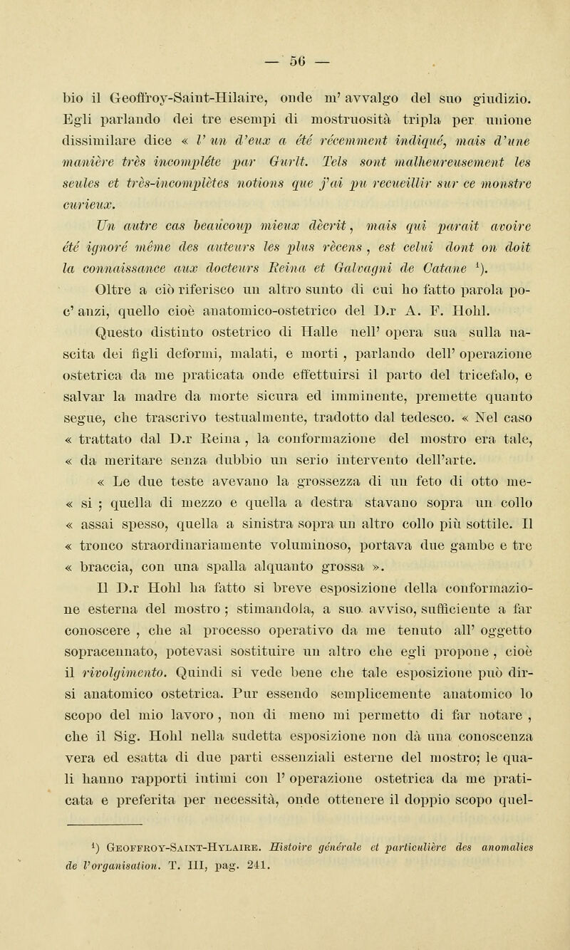 bio il Geoffroy-Saint-Hilaire, onde m'avvalgo del suo giudizio. Egli parlando dei tre esempi di mostruosità tripla per uiiioue dissimilare dice « Z' im d'eux a été récemment indiqué, mais d'une manière très incom])léte par Gurlt. Tels soni malheureusemeìit les seules et très-iìicomplètes notions que fai pu recueillir sur ce monstre curieux. Un autre cas heaùcoup mieux dècrit, mais qui parait avoire été ignoré méme des auteurs les plus rècens , est celui doni on doit la connaissance aux doeteurs Reina et Galvagni de Catane '■). Oltre a ciò riferisco un altro sunto di cui ho fatto parola po- c' anzi, quello cioè ana.tomico-ostetrico del D.r A. F. Holil. Questo distinto ostetrico di Halle nelP opera sua sulla na- scita dei figli deformi, malati, e morti , parlando dell' operazione ostetrica da me i)raticata onde eftettuirsi il parto del tricefalo, e salvar la madre da morte sicura ed imminente, premette quanto segue, che trascrivo testualmente, tradotto dal tedesco. « ISTel caso « trattato dal D.r Reina , la conformazione del mostro era tale, « da meritare senza dubbio un serio intervento dell'arte. « Le due teste avevano la grossezza di uu feto di otto me- « si : quella di mezzo e quella a destra stavano sopra un collo « assai spesso, quella a sinistra sopra un altro collo più sottile. Il « tronco straordinariamente voluminoso, portava due gambe e tre « braccia, con una spalla alquanto grossa ». Il D.r Hohl ha fatto si breve esposizione della conformazio- ne esterna del mostro ; stimandola, a suo. avviso, sufficiente a far conoscere, che al processo operativo da me tenuto all'oggetto sopracennato, potevasi sostituire un altro che egli propone , cioè il rivolgimento. Quindi si vede bene che tale esposizione può dir- si anatomico ostetrica. Pur essendo semplicemente anatomico lo scopo del mio lavoro , non di meno mi permetto di far notare , che il Sig. Hohl nella sudetta esposizione non dà una conoscenza vera ed esatta di due parti essenziali esterne del mostro; le qua- li hanno rapporti intimi con 1' operazione ostetrica da me prati- cata e preferita per necessità, onde ottenere il doppio scopo quel- ^) Geoffroy-Saint-Hylairb. Histoire generale et particulière des anomalies de Vorganisation. T. Ili, pag. 241.