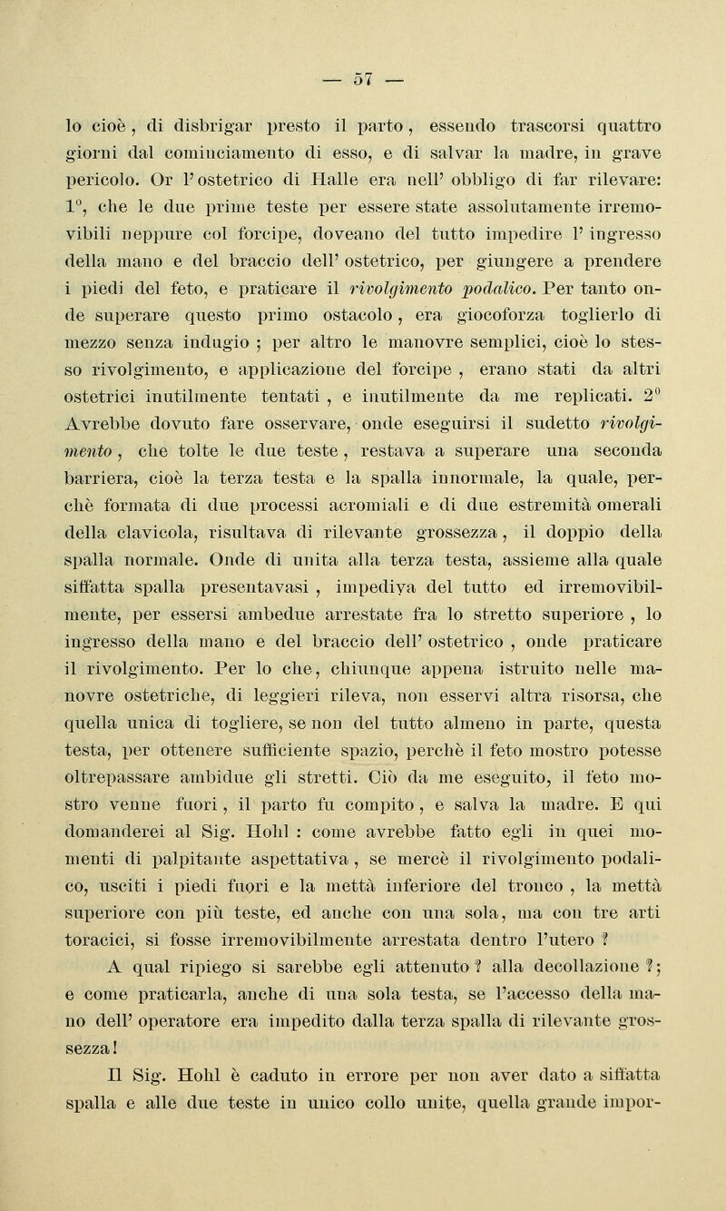 — ol- io cioè, di disbrigar presto il parto, essendo trascorsi quattro giorni dal comiuciameiito di esso, e di salvar la madre, in grave pericolo. Or l'ostetrico di Halle era nelF obbligo di far rilevare: 1°, che le due prime teste per essere state assolutamente irremo- vibili neppure col forcipe, doveano del tutto impedire l'ingresso della mano e del braccio dell' ostetrico, x)er giungere a prendere i piedi del feto, e praticare il rivolgimento podalico. Per tanto on- de superare questo primo ostacolo, era giocoforza toglierlo di mezzo senza indugio ; per altro le manovre semplici, cioè lo stes- so rivolgimento, e applicazione del forcipe , erano stati da altri ostetrici inutilmente tentati , e inutilmente da me replicati. 2° Avrebbe dovuto fare osservare, onde eseguirsi il sudetto rivolgi- mento , clie tolte le due teste , restava a superare una seconda barriera, cioè la terza testa e la spalla innormale, la quale, per- chè formata di due processi acromiali e di due estremità omerali della clavicola, risultava di rilevante grossezza, il doppio della spalla normale. Onde di unita alla terza testa, assieme alla quale siffatta spalla presentavasi , impediva del tutto ed irremovibil- mente, per essersi ambedue arrestate fra lo stretto superiore , lo ingresso della mano e del braccio dell' ostetrico , onde praticare il rivolgimento. Per lo che, chiunque appena istruito nelle ma- novre ostetriche, di leggieri rileva, non esservi altra risorsa, che quella unica di togliere, se non del tutto almeno in pa>rte, questa testa, per ottenere sufficiente spazio, perchè il feto mostro potesse oltrepassare ambidue gli stretti. Ciò da me eseguito, il feto mo- stro venne fuori, il parto fu compito, e salva la madre. E qui domanderei al Sig. Hohl : come avrebbe fatto egli in quei mo- menti di palpitante aspettativa , se mercè il rivolgimento podali- co, usciti i piedi fuori e la metta inferiore del tronco , la metta superiore con più teste, ed anche con una sola, ma con tre arti toracici, si fosse irremovibilmente arrestata dentro l'utero ì A qual rii)iego si sarebbe egli attenuto ? alla decollazione ? ; e come praticarla, anche di una sola testa, se l'accesso della ma- no dell' operatore era impedito dalla terza spalla di rilevante gros- sezza ! Il Sig. Hohl è caduto in errore per non aver dato a siffatta spalla e alle due teste in unico collo unite, quella grande impor-