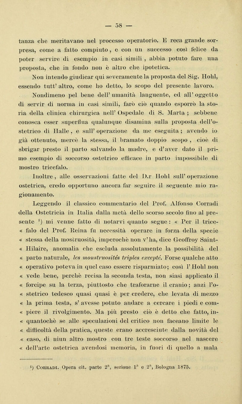 tanza che meritavano nel processo operatorio. E reca grande sor- presa, come a fatto compinto, e con un successo così felice da poter servire di esempio in casi simili , abbia potuto fare una proposta, cbe in fondo non è altro che ipotetica. ISou intendo giudicar qui severamente la proposta del Sig. Hohl, essendo tutt' altro, come ho detto, lo scopo del presente lavoro. Nondimeno pel bene dell'umanità languente, ed all'oggetto di servir di norma in casi simili, farò ciò quando esporrò la sto- ria della clinica chirurgica nelP Ospedale di S. Marta ; sebbene conosca esser superflua qualunque disamina sulla proposta dell'o- stetrico di Halle , e sull' operazione da me eseguita ; avendo io già ottenuto, mercè la stessa, il bramato doppio scopo , cioè di sbrigar presto il parto salvando la madre, e d'aver dato il pri- mo esempio di soccorso ostetrico efficace in parto impossibile di mostro tricefalo. Inoltre, alle osservazioni fatte del D.r Hohl sull'operazione ostetrica, credo opportuno ancora far seguire il seguente mio ra- gionamento. Leggendo il classico commentario del Prof. Alfonso Corradi della Ostetricia in Italia dalla metà dello scorso secolo fino al pre- sente ^) mi venne fatto di notarvi quanto segue : « Per il trice- « falò del Prof. Eeina fa necessità operare in forza della specie « stessa della mostruosità, imperochè non v' ha, dice Geoflfroy Saint- « Hilaire, anomalia che esclada assolutamente la possibilità del « parto naturale, les monstruosités triples excepté. Forse qualche atto « operativo poteva in quel caso essere risparmiato ; così 1' Hohl non « vede bene, perchè recisa la seconda testa, non siasi applicato il « forcipe su la terza, piuttosto che traforarne il cranio ; anzi l'o- « stetrico tedesco quasi quasi è per credere, che levata di mezzo « la prima testa, s' avesse potuto andare a cercare i piedi e com- « piere il rivolgimento. Ma piti presto ciò è detto che fatto, in- « quantochè se alle speculazioni del critico non faceano limite le « difficoltà della pratica, queste erano accresciute dalla novità del « caso, di niun altro mostro con tre teste soccorso nel nascere « dell'arte ostetrica avendosi memoria, in fuori di quello a mala i) CoERADi. Opera cit. parte 2^, sezioue 1'^ e 2^, Bologna 1875.