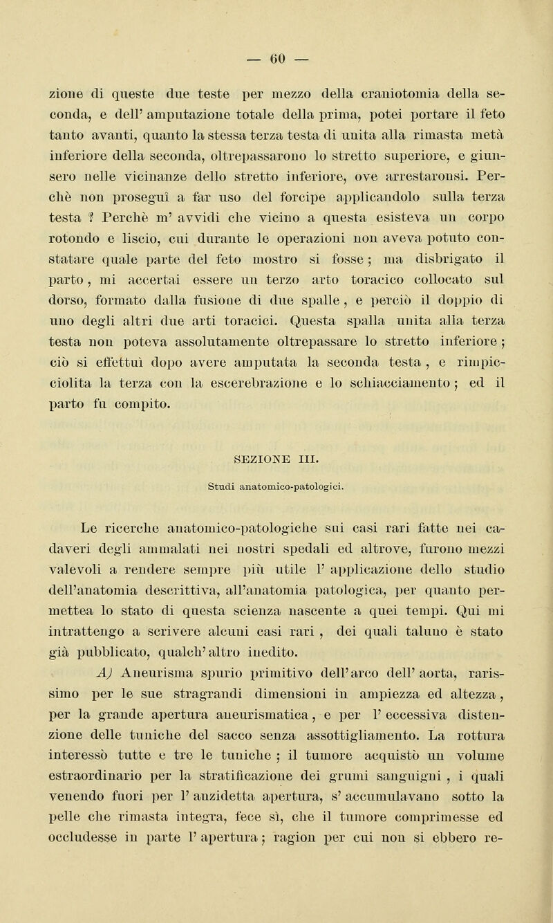 zioiie di queste due teste iier mezzo della craniotomia della se- conda, e dell' amputazione totale della prima, potei portare il feto tanto avanti, quanto la stessa terza testa di unita alla rimasta metà inferiore della seconda, oltrepassarono lo stretto superiore, e giun- sero nelle vicinanze dello stretto inferiore, ove arrestaronsi. Per- chè non proseguì a far uso del forcipe applicandolo sulla terza testa 'ì Perchè m' avvidi che vicino a questa esisteva un corpo rotondo e liscio, cui durante le operazioni non aveva potuto con- statare quale parte del feto mostro si fosse ; ma disbrigato il parto, mi accertai essere un terzo arto toracico collocato sul dorso, formato dalla fusioae di due spalle, e perciò il doppio di uno degli altri due arti toracici. Questa spalla unita alla terza testa non poteva assolutamente oltrepassare lo stretto inferiore ; ciò si effettui dopo avere amputata la seconda testa , e rimpic- ciolita la terza con la escerebrazione e lo schiacciamento ; ed il parto fu compito. SEZIONE IH. studi anatomico-patologici. Le ricerche anatomico-patologiche sai casi rari fatte nei ca- daveri degli ammalati nei nostri spedali ed altrove, furono mezzi valevoli a rendere sempre piti utile F applicazione dello studio dell'anatomia descrittiva, all'anatomia patologica, per quanto per- mettea lo stato di questa scienza nascente a quei tempi. Qui mi intrattengo a scrivere alcuni casi rari , dei quali taluno è stato già pubblicato, qualch'altro inedito. AJ Aneurisma spurio primitivo dell'arco dell' aorta, raris- simo per le sue stragrandi dimensioni in ampiezza ed altezza , per la grande apertura aneurismatica, e per 1' eccessiva disten- zione delle tuniche del sacco senza assottigliamento. La rottura interessò tutte e tre le tuniche ; il tumore acquistò un volume estraordinario per la stratificazione dei grumi sanguigni , i quali venendo fuori per 1' anzidetta apertura, s' accumulavano sotto la pelle che rimasta integra, fece sì, che il tumore comprimesse ed occludesse in parte 1' apertura ; ragion per cui non si ebbero re-