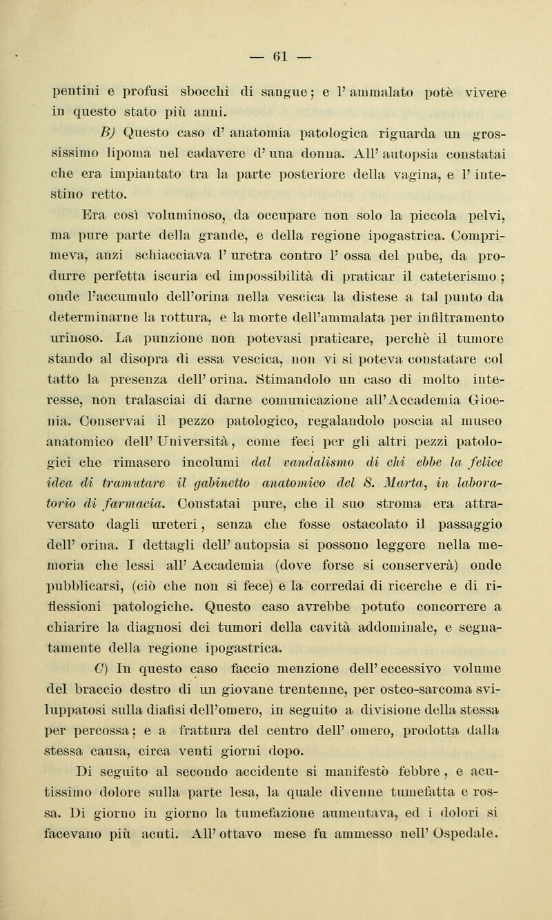 pentini e profusi sbocchi di sangue ; e 1' ammalato potè vivere in questo stato piìi anni. B) Questo caso d' anatomia patologica riguarda un gros- sissimo lipoma nel cadavere d' una donna. All' autopsia constatai che era impiantato tra la parte posteriore della vagina, e F inte- stino retto. Era così voluminoso, da occupare non solo la piccola pelvi, ma pure parte della grande, e della regione ipogastrica. Compri- meva, anzi schiacciava 1' uretra contro P ossa del pube, da pro- durre perfetta iscuria ed impossibilità di praticar il cateterismo ; onde l'accumulo dell'orina nella vescica la distese a tal punto da determinarne la rottura, e la morte dell'ammalata per infiltramento urinoso. La punzione non potevasi praticare, perchè il tumore stando al disopra di essa vescica, non vi si poteva constatare col tatto la presenza dell' orina. Stimandolo un caso di molto inte- resse, non tralasciai di darne comunicazione all'Accademia Gioe- nia. Conservai il pezzo patologico, regalandolo poscia al museo anatomico dell' Università, come feci per gli altri pezzi patolo- gici che rimasero incolumi dal vandalismo di olii ehhe la felice idea di tramutare il gabinetto anatomico del 8. Marta, in labora- torio di farmacia. Constatai pure, che il suo stroma era attra- versato dagli ureteri, senza che fosse ostacolato il passaggio dell' orina. I dettagli dell' autopsia si possono leggere nella me- moria che lessi all' Accademia (dove forse si conserverà) onde pubblicarsi, (ciò che non si fece) e la corredai di ricerche e di ri- flessioni patologiche. Questo caso avrebbe potuto concorrere a chiarire la diagnosi dei tumori della cavità addominale, e segna- tamente della regione ipogastrica. C) In questo caso faccio menzione dell'eccessivo volume del braccio destro di un giovane trentenne, per osteo-sarcoma svi- luppatosi sulla diaflsi dell'omero, in seguito a divisione della stessa per percossa; e a frattura del centro dell' omero, prodotta dalla stessa causa, circa venti giorni dopo. Di seguito al secondo accidente si manifestò febbre , e acu- tissimo dolore sulla parte lesa, la quale divenne tumefatta e ros- sa. Di giorno in giorno la tumefazione aumentava, ed i dolori si facevano piti acuti. All' ottavo mese fa ammesso nelP Ospedale.