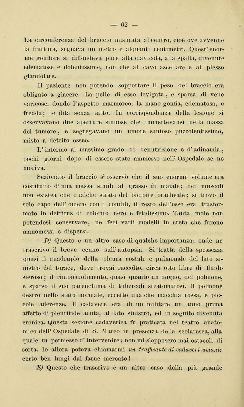 La circonferenza del braccio misurata al centro, cioè ove avvenne la frattura, segnava un metro e alquanti centimetri. Quest' enor- me gonfiore si diffondeva pure alla clavicola, alla spalla, divenute edematose e dolentissime, non che al cavo ascellare e al plesso glandolare. 11 paziente non potendo sopportare il peso del braccio era obligato a giacere. La pelle di esso levigata, e sparsa di vene varicose, donde l'aspetto marmoreo; la mano gonfia, edematosa, e fredda; le dita senza tatto. In corrispondenza della lesione si osservavano due aperture sinuose che immettevansi nella massa del tumore, e segregavano un umore sanioso puzzolentissimo, misto a detrito osseo. L'infermo al massimo grado di denutrizione e d'adinamia, lacchi giorni dopo di essere stato ammesso nell' Ospedale se ne moriva. Sezionato il braccio s' osservò che il suo enorme volume era costituito d'una massa simile al grasso di maiale ; dei muscoli non esistea che qualche strato del bicipite bracheale ; si trovò il solo capo dell' omero con i condili, il resto dell'osso era trasfor- mato in detritus di colorito nero e fetidissimo. Tanta mole non potendosi conservare, ne feci varii modelli in creta che furono manomessi e dispersi. DJ Questo è un altro caso di qualche importanza; onde ne trascrivo il breve cenno sull'autopsia. Si tratta della spessezza quasi il quadruplo della pleura costale e pulmonale del lato si- nistro del torace, dove trovai raccolto, circa otto libre di fluido sieroso ; il rimpicciolimento, quasi quanto un pugno, del polmone, e sparso il suo parenchima di tubercoli steatomatosi. Il polmone destro nello stato normale, eccetto qualche macchia rossa, e pic- cole aderenze. Il cadavere era di un militare un anno prima affetto di pleuritide acuta, al lato sinistro, ed in seguito divenuta cronica. Questa sezione cadaverica fu praticata nel teatro anato- mico dell' Ospedale di S. Marco in presenza della scolaresca, alla quale fu permesso d'intervenire ; non mi s'opposero mai ostacoli di sorta. Io allora poteva chiamarmi im trafficante di cadaveri umani; certo ben lungi dal farne mercato I UJ Questo che trascrivo è un altro caso della piiì. grande