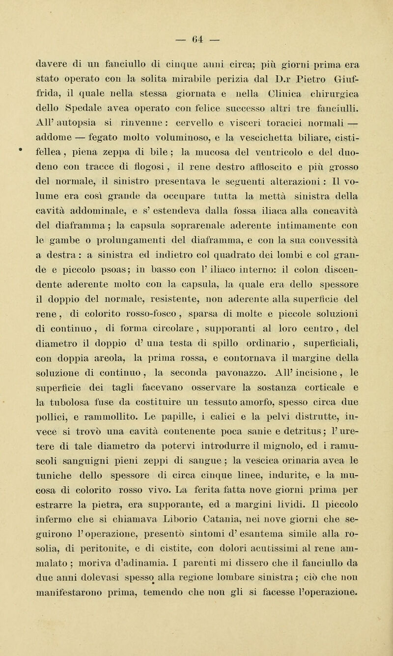 davere di un fanciullo di cinque anni circa; pivi giorni prima era stato operato con la solita mirabile perizia dal D.r Pietro Griuf- frida, il quale nella stessa giornata e nella Clinica cliirurgica dello Spedale avea operato con felice successo altri tre fanciulli. All' autopsia si rinvenne : cervello e visceri toracici normali — addome — fegato molto voluminoso, e la vesciclietta biliare, cisti- fellea , piena zeppa di bile ; la mucosa del ventricolo e del duo- deno con tracce di flogosi, il rene destro affloscito e più grosso del normale, il sinistro presentava le seguenti alterazioni : 11 vo- lume era così grande da occupare tutta la metta sinistra della cavità addominale, e s' estendeva dalla fossa iliaca alla concavità del diaframma ; la capsula soprarenale aderente intimamente con le gambe o prolungamenti del diaframma, e con la sua convessità a destra : a sinistra ed indietro col quadrato dei lombi e col gran- de e piccolo psoas ; in basso con l'iliaco interno: il colon discen- dente aderente molto con la capsula, la quale era dello spessore il doppio del norjnale, resistente, non aderente alla superficie del rene , di colorito rosso-fosco, sparsa di molte e piccole soluzioni di continuo , di forma circolare , supporanti al loro centro , del diametro il doppio d' uua testa di spillo ordinario , superficiali, con doppia areola, la prima rossa, e contornava il margine della soluzione di continuo, la seconda pavouazzo. All' incisione, le superficie dei tagli facevano osservare la sostanza corticale e la tubolosa fuse da costituire un tessuto amorfo, spesso circa due l)ollici, e rammollito. Le papille, i calici e la pelvi distrutte, in- vece si trovò una cavità contenente poca sanie e detritus ; l'ure- tere di tale diametro da potervi introdurre il mignolo, ed i ramu- scoli sanguigni pieni zeppi di sangue ; la vescica orinarla avea le tuniche dello spessore di circa cinque linee, indurite, e la mu- cosa di colorito rosso vivo. La ferita fatta nove giorni prima per estrarre la pietra, era supporante, ed a margini lividi. Il piccolo infermo che si chiamava Liborio Catania, nei nove giorni che se- guirono l'operazione, presentò sintomi d'esantema simile alla ro- solia, di peritonite, e di cistite, con dolori acutissimi al rene am- malato ; moriva d'adinamia. I parenti mi dissero che il fanciullo da due anni dolevasi spesso alla regione lombare sinistra ; ciò che non manifestarono prima, temendo che non gli si facesse l'operazione.