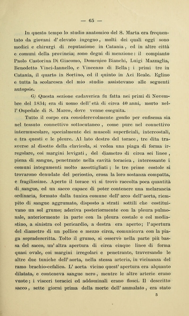 — es- ili questo tempo lo studio anatomico del S. Marta era frequen- tato da giovani d'elevato ingegno, molti dei quali oggi sono medici e cliirurgi di reputazione in Catania , ed in altre città e comuni della provincia; sono degni di menzione : il compianto Paolo Castorina Di Giacomo, Domenico Bianchi, Luigi Mazzaglia, Benedetto Yinci-Iannello, e Vincenzo di Bella ; i primi tre in Catania, il quarto in Sortino, ed il quinto in Aci Reale. Eglino e tutta la scolaresca del mio studio assistevano alle seguenti autopsie. GJ Questa sezione cadaverica fu fatta nei primi di IsTovem-^ bre del 1834; era di uomo dell' età di circa 40 anni, morto nel- 1' Ospedale di S. Marco, dove venne eseguita. Tutto il corpo era considerevolmente gonfio per enfisema sia nel tessuto connettivo sottocutaneo , come pure nel connettivo intermuscolare, specialmente dei muscoli superficiali, intercostali, e tra questi e le pleure. Al lato destro del torace, tre dita tra- sverse al disotto della clavicola, si vedea una piaga di forma ir- regolare, coi margini levigati, del diametro di circa sei linee , piena di sangue, penetrante nella cavità toracica , interessante 1 comuni integumenti molto assottigliati ; le tre prime costole si trovarono denudate del periostio, erosa la loro sostanza compatta, e fragilissime. Aperto il torace vi si trovò raccolta poca quantità di sangue, ed un sacco capace di poter contenere una melarancia ordinaria, formato dalla tunica comune dell' arco dell' aorta, riem- pito di sangue aggrumato, disposto a strati sottili che costitui- vano un sol grumo; aderiva posteriormente con la pleura pulmo- nale, anteriormente in parte con la pleura costale e col media- stino, a sinistra col pericardio, a destra era aperto; l'apertura del diametro di un pollice e mezzo circa, comunicava con la pia- ga sopradescritta. Tolto il grumo, si osservò nella parte più bas- sa del sacco, un' altra apertura di circa cinque linee di forma quasi ovale, coi margini irregolari e penetrante, traversando le altre due tuniche dell' aorta, nella stessa arteria, in vicinanza del ramo brachio-cefalico. L' aorta vicino quest' apertura era alquanto dilatata, e conteneva sangue nero, mentre le altre arterie erano vuote ; i visceri toracici ed addominali erano flosci. Il descritto sacco, sette giorni prima della morte dell' ammalato, era stato 5