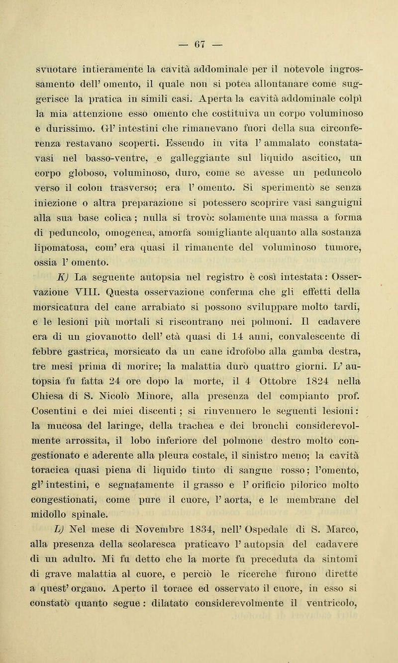 svuotare intieramente la cavità addominale per il notevole ingros- samento dell' omento, il quale non si potea allontanare come sug- gerisce la pratica in simili casi. Aperta la cavità addominale colpì la mia attenzione esso omento che costituiva un corpo voluminoso e durissimo. Gli' intestini clie rimanevano fuori della sua circonfe- renza restavano scoperti. Essendo in vita P ammalato constata- vasi nel basso-ventre, e galleggiante sul liquido ascitico, un corpo globoso, voluminoso, duro, come se avesse un peduncolo verso il colon trasverso; era l'omento. Si sperimentò se senza iniezione o altra preparazione si potessero scoprire vasi sanguigni alla sua base colica ; nulla si trovò: solamente una massa a forma di peduncolo, omogenea, amorfa somigliante alquanto alla sostanza lipomatosa, com' era quasi il rimanente del voluminoso tumore, ossia 1' omento. KJ La seguente autopsia nel registro è così intestata : Osser- vazione Vili. Questa osservazione conferma che gii effetti della morsicatura del cane arrabiato si possono sviluppare molto tardi, e le lesioni più. mortali si riscontrano nei polmoni. Il cadavere era di un giovanotto dell' età quasi di 14 anni, convalescente di febbre gastrica, morsicato da un cane idrofobo alla gamba destra, tre mesi prima di morire; la malattia durò quattro giorni. L' au- topsia fu fatta 24 ore dopo la morte, il 4 Ottobre 1824 nella Chiesa di S. ì^^icolò Minore, alla presenza del compianto prof. Cosentini e dei miei discenti ; si rinvennero le seguenti lesioni : la mucosa del laringe, della trachea e dei bronchi considerevol- mente arrossita, il lobo inferiore del polmone destro molto con- gestionato e aderente alla pleura costale, il sinistro meno; la cavità toracica quasi piena di liquido tinto di sangue rosso; l'omento, gì' intestini, e segnatamente il grasso e 1' orifìcio pilorico molto congestionati, come pure il cuore, l'aorta, e le membrane del midollo spinale. LJ Nel mese di Novembre 1834, nell' Ospedale di S. Marco, alla presenza della scolaresca praticavo 1' autopsia del cadavere di un adulto. Mi fu detto che la morte fu preceduta da sintomi di grave malattia al cuore, e perciò le ricerche furono dirette a quest' organo. Aperto il torace ed osservato il cuore, in esso si constatò quanto segue : dilatato considerevolmente il ventricolo,