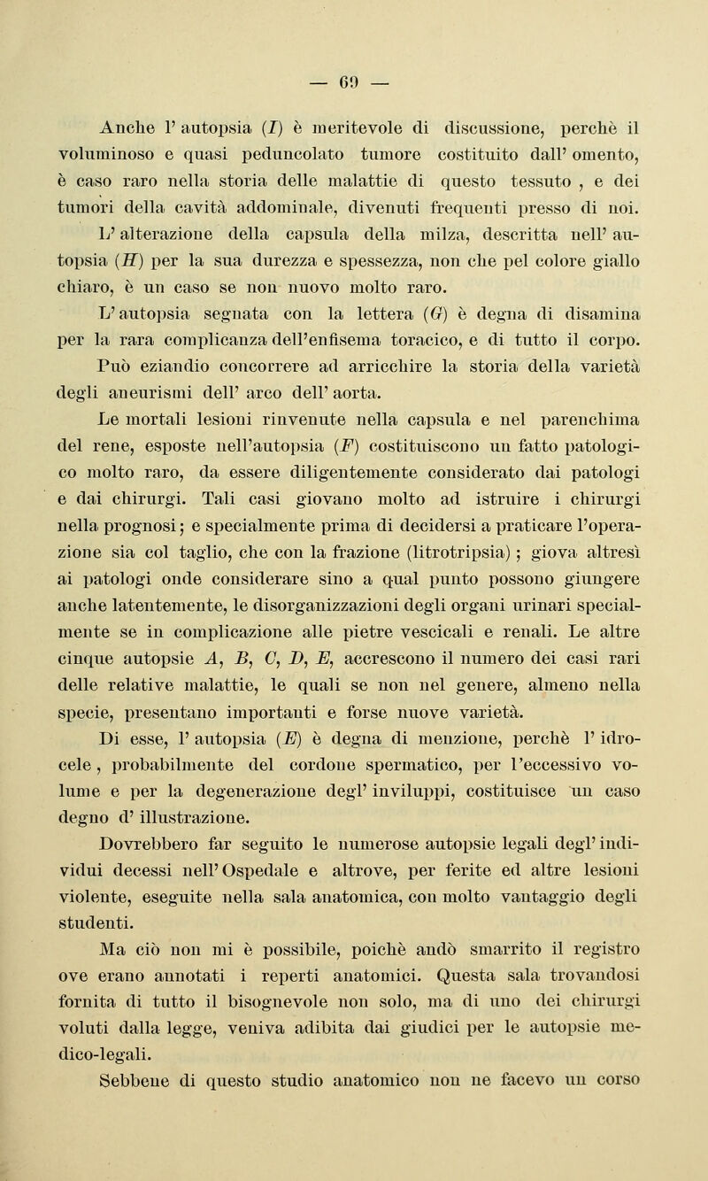 Anolie 1' autopsia (I) è meritevole di discussione, perchè il voluminoso e quasi peduncolato tumore costituito dall' omento, è caso raro nella storia delle malattie di questo tessuto , e dei tumori della cavità addominale, divenuti frequenti presso di noi. L'alterazione della capsula della milza, descritta nelP au- toiJsia (H) per la sua durezza e spessezza, non clie pel colore giallo chiaro, è un caso se non nuovo molto raro. L'autopsia segnata con la lettera (G) è degna di disamina per la rara complicanza dell'enfisema toracico, e di tutto il corjjo. Può eziandio concorrere ad arricchire la storia della varietà degli aneurisQii dell' arco dell' aorta. Le mortali lesioni rinvenute nella capsula e nel parenchima del rene, esposte nell'autopsia (F) costituiscono un fatto patologi- co molto raro, da essere diligentemente considerato dai patologi e dai chirurgi. Tali casi giovano molto ad istruire i chirurgi nella prognosi ; e specialmente prima di decidersi a praticare l'opera- zione sia col taglio, che con la frazione (litrotripsia) ; giova altresì ai patologi onde considerare sino a qual punto possono giungere anche latentemente, le disorganizzazioni degli organi urinari special- mente se in complicazione alle pietre vescicali e renali. Le altre cinque autopsie A, B, C, D, JE, accrescono il numero dei casi rari delle relative malattie, le quali se non nel genere, almeno nella specie, presentano importanti e forse nuove varietà. Di esse, 1' autopsia (U) è degna di menzione, perchè V idro- cele , probabilmente del cordone spermatico, per l'eccessivo vo- lume e per la degenerazione degl' inviluppi, costituisce un caso degno d'illustrazione. Dovrebbero far seguito le numerose autopsie legali degl' indi- vidui decessi nell'Ospedale e altrove, per ferite ed altre lesioni violente, eseguite nella sala anatomica, con molto vantaggio degli studenti. Ma ciò non mi è possibile, poiché andò smarrito il registro ove erano annotati i reperti anatomici. Questa sala trovandosi fornita di tutto il bisognevole non solo, ma di uno dei chirurgi voluti dalla legge, veniva adibita dai giudici per le autopsie me- dico-legali. Sebbene di questo studio anatomico non ne facevo un corso