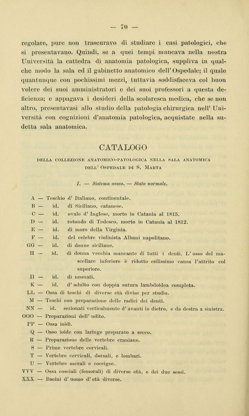 regolare, pure uou trascuravo di studiare i casi patologici, che si presentavano. Quindi, se a quei tempi mancava nella nostra Università la cattedra di anatomia patologica, suppliva in qual- che modo la sala ed il gabinetto anatomico dell' Ospedale,* il quale quantunque con pochissimi mezzi, tuttavia soddisfaceva col buon volere dei suoi amministratori e dei suoi professori a questa de- ficienza; e appagava i desideri della scolaresca medica, che se non altro, presentavasi allo studio della patologia chirurgica nell' Uni- versità con cognizioni d'anatomia patologica, acquistate nella su- detta sala anatomica. CATALOGO della collezione anatomico-patologica nella sala anatomica dell' Ospedale di S. Marta I. — Sistema osseo. — Stato normale. A — Teschio d' Italiano, coutiueutale. di Siciliano, catanese. ovale d' Inglese, morto in Catania al 1815. rotondo di Tedesco, morto in Catania al 1812. di moro della Virginia, del celebre violinista Albani napolitano, di donne siciliane. di donna vecchia mancante di tntti i denti. L' osso del ma- scellare inferiore è ridotto esilissimo causa l'attrito col superiore, di neonati. d' adulto con do^ipia sutura lambdoidea completa. LL — Ossa di teschi di diverse età divise per studio. M — Teschi con preparazione delle radici dei denti. NN — id. sezionati verticalmente d' avanti in dietro, e da destra a sinistra. 000 — Preparazioni dell' udito. PP — Ossa ioidi. Q — Osso ioide con laringe preparato a secco. E — Preparazione delle vertebre craniane. S — Prime vertebre cervicali. T — Vertebre cervicali, dorsali, e lombari. U — Vertebre sacrali e cocclgee. VW — Ossa cosciali (femorali) di diverse età, e dei due sessi. XXX — Bacini d' uomo d' età diverse. B — id. C — id. D — id. E — id. F — id. GG — id. H — id. II — id> K — id.