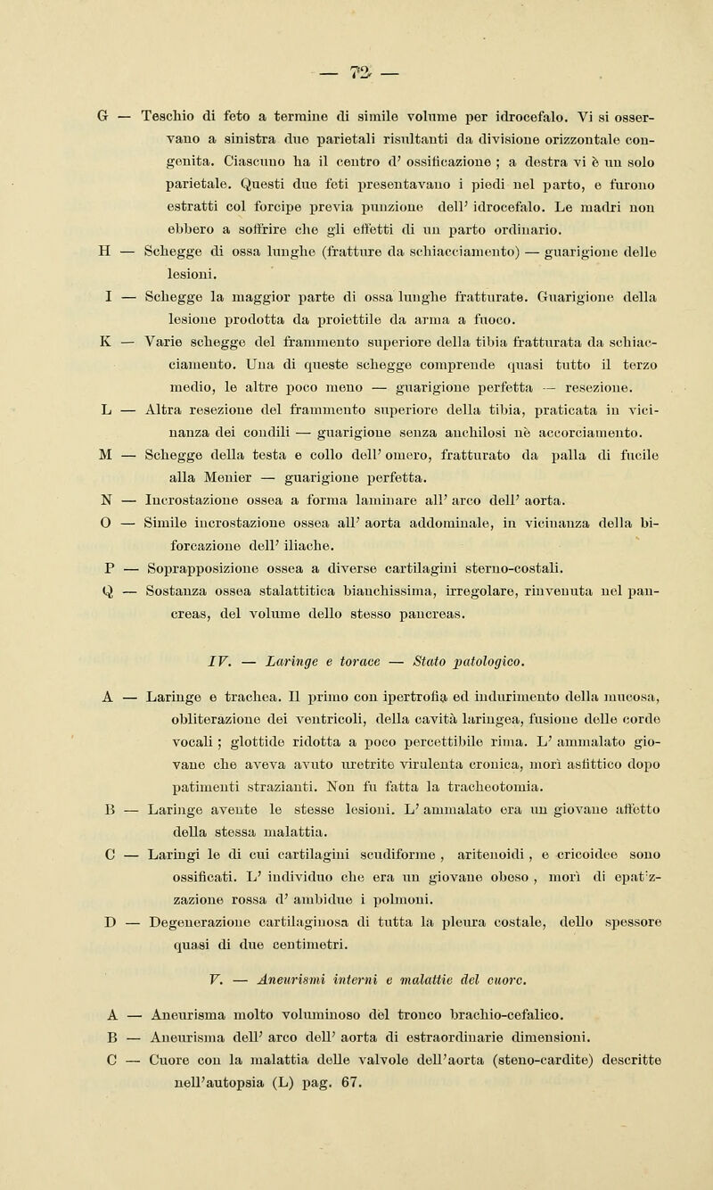 vano a sinistra due parietali risultanti da divisione orizzontale con- genita. Ciascuno ha il centro d' ossilicazione ; a destra vi è un solo parietale. Questi due feti presentavano i piedi nel parto, e furono estratti col forcipe previa puuzione dell' idrocefalo. Le madri non ebbero a soffrire che gli effetti di un parto ordinario. H — Schegge di ossa hiughe (fratture da scliiacciamento) — guarigione delle lesioni. I — Schegge la maggior parte di ossa lunghe fratturate. Guarigione della lesione prodotta da proiettile da arma a fuoco. K — Varie schegge del frammento superiore della tibia fratturata da schiac- ciamento. Una di queste schegge comprende quasi tutto il terzo medio, le altre poco meno — guarigione perfetta — resezione. L — Altra resezione del frammento superiore della tibia, praticata in vici- nanza dei condili — guarigione senza anchilosi uè accorciamento. M — Schegge della testa e collo dell' omero, fratturato da i)alla di fucile alla Menier — guarigione perfetta. N — Incrostazione ossea a forma laminare all' arco dell' aorta. O — Simile incrostazione ossea all' aorta addominale, in vicinanza della bi- forcazione dell' iliache. P — Soprapposizione ossea a diverse cartilagini sterno-costali. Q — Sostanza ossea stalattitica bianchissima, irregolare, rinvenuta nel pan- creas, del volume dello stesso pancreas. IV. — Laringe e torace — Stato patologico. A — Laringe e trachea. Il primo con ipertrofìa ed indurimento della mucosa, obliterazione dei ventricoli, della cavità laringea, fusione delle corde vocali ; glottide ridotta a poco percettibile rima. L' ammalato gio- vane che aveva avuto uretrite virulenta cronica, morì asfittico dopo patimenti strazianti. Non fu fatta la tracheotomia. B — Laringe avente le stesse lesioni. L' ammalato era un giovane affetto della stessa malattia. C — Laringi le di cui cartilagini scudiforme , ariteuoidi , e cricoìdee sono ossificati. L' individuo che era un giovane obeso , morì di epat'z- zazione rossa d' ambidue i polmoni. D — Degenerazione cartilaginosa di tutta la pleura costale, dello spessore quasi di due centimetri. V. — Aneurismi interni e malattie del cuore. A — Aneurisma molto volmuinoso del tronco brachio-cefalico. B — Aneurisma dell' arco dell' aorta di estraordiuarie dimensioni. C — Cuore con la malattia delle valvole dell'aorta (steuo-cardite) descritte nell'autopsia (L) pag. 67.