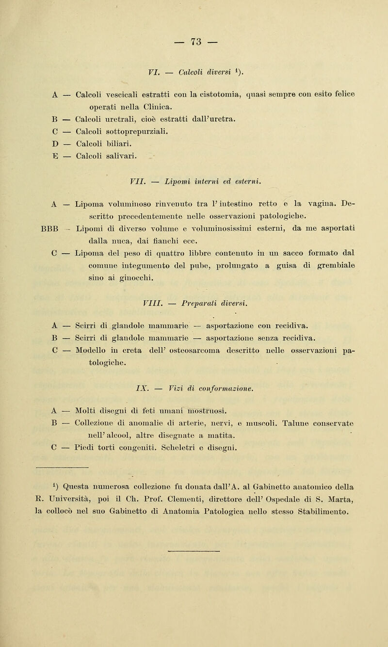 VI. — Calcoli diversi ^). A — Calcoli vesoicali estratti con la cistotomia, quasi sempre con esito felice operati nella Clinica. B — Calcoli uretrali, cioè estratti dall'uretra. C — Calcoli sottoprepurziali. D — Calcoli biliari. E — Calcoli salivari. VII. — Lipomi interni ed esterni. A — Lipoma voluminoso rinvenuto tra l'intestino retto e la vagina. De- scritto precedentemente nelle osservazioni patologiche. BBB - Lipomi di diverso volume e voluminosissimi esterni, da me asportati dalla nuca, dai fianchi ecc. C — Lipoma del peso di quattro libbre contenuto in un sacco formato dal comune integumento del pube, prolungato a guisa di grembiale sino ai ginocchi. Vili. — Preparati diversi. A — Scirri di glandolo mammarie — asportazione con recidiva. B — Scirri di glandole mammarie — asportazione senza recidiva. C — Modello in creta dell' osteosarcoma descritto nelle osservazioni pa- tologiche. IX. — Vizi di conformazione. A ■—■ Molti disegni di feti umani mostruosi. B — Collezione di anomalie di arterie, nervi, e muscoli. Talune conservate nel!' alcool, altre disegnate a matita. C — Piedi torti congeniti. Scheletri e disegui. ^) Questa numerosa collezione fu donata dall'A. al Gabinetto anatomico della E. Università, poi il Ch. Prof. Clementi, direttore dell' Ospedale di S. Marta, la collocò nel suo Gabinetto di Anatomia Patologica nello stesso Stabilimento.