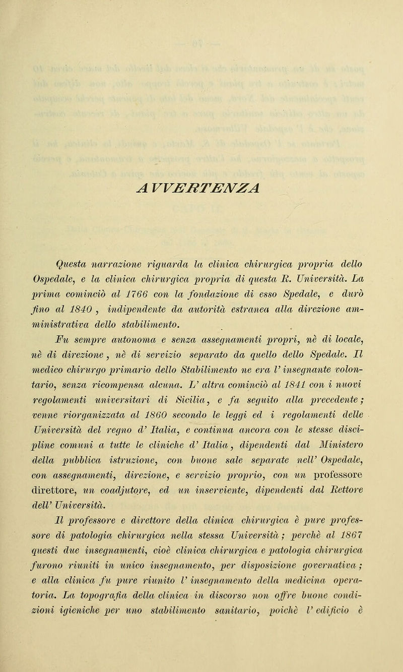 A VVBBTBNZA Questa narrazione riguarda la clinica chirurgica propria dello Ospedale, e la clinica chirurgica propria di questa B. Università. La prima cominciò al 1766 con la fondazione di esso Spedale, e durò Jiìio al 1840 , indipendente da autorità estranea alla direzione am- ministrativa dello stabilimento. Fu sempre autonoma e senza assegnamenti propri, né di locale, né di direzione, né di servizio separato da quello dello Spedale. Il medico chirurgo primario dello Stabilimento ne era V insegnante volon- tario, senza ricompensa alcima. L' altra cominciò al 1841 con i nuovi regolamenti universitari di Sicilia, e fa seguito alla precedente ; venne riorganizzata al 1860 secondo le leggi ed i regolamenti delle Università del regno d'Italia, e continua ancora con le stesse disci- pline comuni a tutte le cliniche d'Italia, dipendenti dal Ministero della pubblica istruzione, con buone sale separate nelV Ospedale, con assegnamenti, direzione, e servizio proprio, con un professore direttore, un coadiutore, ed un inserviente, dipendenti dal Rettore dell' Università. Il professore e direttore della clinica chirurgica è pure profes- sore di patologia chirurgica nella stessa Università; perchè al 1867 questi due insegnamenti, cioè clinica chirurgica e patologia chirurgica furono riuniti in unico insegnamento, per disposizione governativa ; e alla clinica fu pure riunito V insegnamento della medicina opera- toria. La topografia della clinica in discorso non offre buone condi- zioni igieniche per uno stabilimento sanitario, poiché V edificio è