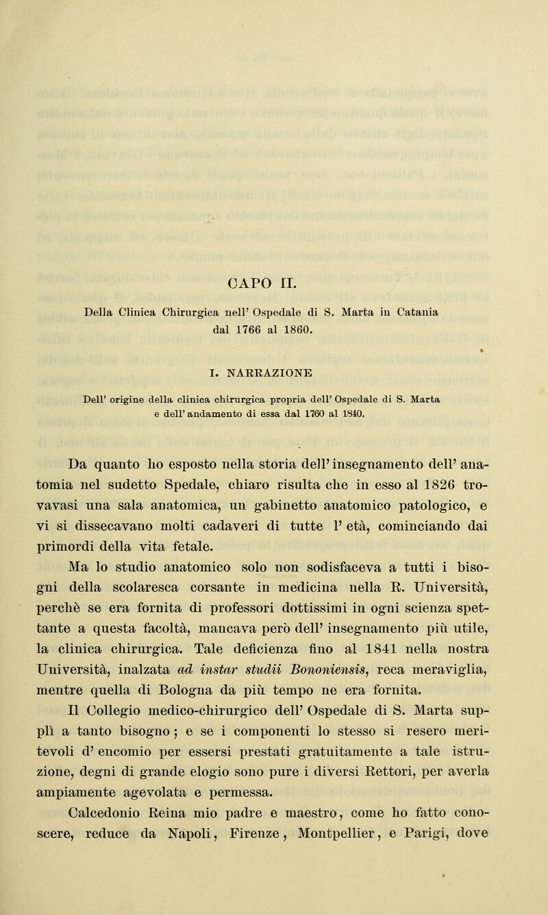 Della Clinica Chirurgica nell' Ospedale di S. Marta ìu Catania dal 1766 al 1860. I. NARRAZIONE Dell' origine della clinica chirurgica propria dell' Ospedale di S. Marta e dell' andamento di essa dal 1760 al 1840. Da quanto ho esposto nella storia dell' insegnamento dell' ana- tomia nel sudetto Spedale, chiaro risulta che in esso al 1826 tro- vavasi una sala anatomica, un gabinetto anatomico patologico, e vi si dissecavano molti cadaveri di tutte 1' età, cominciando dai primordi della vita fetale. Ma lo studio anatomico solo non sodisfaceva a tutti i biso- gni della scolaresca corsante in medicina nella E. Università, perchè se era fornita di professori dottissimi in ogni scienza spet- tante a questa facoltà, mancava però dell' insegnamento più utile, la clinica chirurgica. Tale deficienza fino al 1841 nella nostra Università, inalzata ad instar studii Bonoìiiensis, reca meraviglia, mentre quella di Bologna da piìi tempo ne era fornita. Il Collegio medico-chirurgico dell' Ospedale di S. Marta sup- plì a tanto bisogno ; e se i componenti lo stesso si resero meri- tevoli d' encomio per essersi prestati gratuitamente a tale istru- zione, degni di grande elogio sono pure i diversi Hettori, per averla ampiamente agevolata e permessa. Calcedonio Reina mio padre e maestro, come ho fatto cono- scere, reduce da I^apoli, Firenze, Montpellier, e Parigi, dove