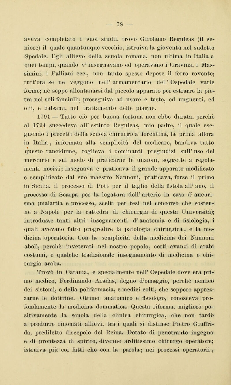 aveva completato i suoi studii, trovò Grirolamo Eeguleas (il se- niore) il quale quantunque vecchio, istruiva la gioventù nel sudetto Spedale. Egli allievo della scuola romana, non ultima in Italia a quei tempi, quando v' insegnavano ed operavano i Gravina, i Mas- simini, i Palliani ecc., non tanto spesso depose il ferro rovente; tutt'ora se ne veggono nell' armamentario dell' Ospedale varie forme; né seppe allontanarsi dal piccolo apparato per estrarre la pie- tra nei soli fanciulli; proseguiva ad usare e taste, ed unguenti, ed olii, e balsami, nel trattamento delle piaghe. 1791 — Tutto ciò per buona fortuna non ebbe durata, perchè al 1794 succedeva all' estinto Eeguleas, mio padre, il quale ese- guendo i precetti della scuola chirurgica fiorentina, la prima allora in Italia, informata alla semplicità del medicare, bandiva tutto 4 questo rancidume, toglieva i dominanti pregiudizi sull' uso del mercurio e sul modo di praticarne le unzioni, soggette a regola- menti nocivi ; insegnava e praticava il grande apparato modificato e semplificato dal suo maestro Nannoni, praticava, forse il primo in Sicilia, il processo di Pott per il taglio della fistola all' ano, il processo di Scarpa x)er la legatura dell' arterie in caso d' aneuri- sma (malattia e processo, scelti per tesi nel concorso che sosten- ne a J^Iapoli per la cattedra di chirurgia di questa Università); introdusse tanti altri insegnamenti d' anatomia e di fisiologia, i quali avevano fatto progredire la patologia chirurgica, e la me- dicina operatoria. Con la semplicità della medicina dei Cannoni abolì, perchè inveterati nel nostro popolo, certi avanzi di arabi costumi, e qualche tradizionale insegnamento di medicina e chi- rurgia araba. Trovò in Catania, e specialmente nell' Ospedale dove era pri- mo medico, Ferdinando Aradas, degno d'omaggio, perchè nemico dei sistemi, e della polifarmacia, e medici colti, che seppero apprez- zarne le dottrine. Ottimo anatomico e fisiologo, conosceva pro- fondamente la medicina dommatica. Questa riforma, migliorò po- sitivamente la scuola della clinica chirurgica, che non tardò a produrre rinomati allievi, tra i quali si distinse Pietro Griuftri- da, prediletto discepolo del Reina. Dotato di j)enetrante ingegno e di prontezza di spirito, divenne arditissimo chirurgo operatore; istruiva più coi fatti che con la parola ; nei processi operatorii,