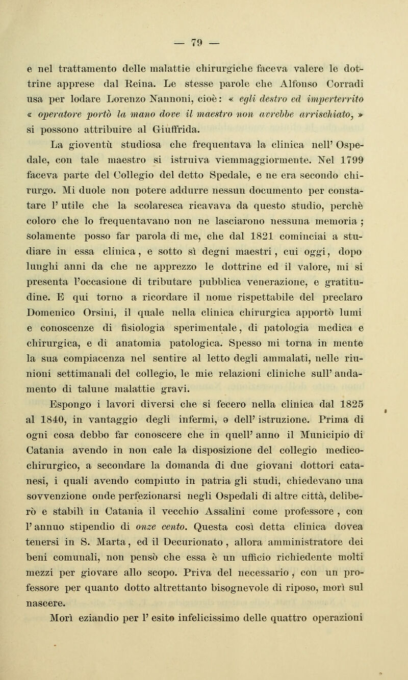 e nel trattamento delle malattie chirurgiche faceva valere le dot- trine apprese dal Reina. Le stesse parole che Alfonso Corradi usa per lodare Lorenzo Cannoni, cioè: « egli destro ed imperterrito « operatore portò la mano dove il maestro non avrebbe arrischiato, » si possono attribuire al Giuffrida. La gioventìi studiosa che frequentava la clinica nell' Ospe- dale, con tale maestro si istruiva viemmaggiormente. Nel 1799 faceva parte del Collegio del detto Spedale, e ne era secondo chi- rurgo. Mi duole non potere addurre nessun documento per consta- tare 1' utile che la scolaresca ricavava da questo studio, perchè coloro che lo frequentavano non ne lasciarono nessuna memoria ', solamente posso far parola di me, che dal 1821 cominciai a stu- diare in essa clinica, e sotto sì degni maestri, cui oggi, dopo lunghi anni da che ne apprezzo le dottrine ed il valore, mi si presenta l'occasione di tributare pubblica venerazione, e gratitu- dine. E qui torno a ricordare il nome rispettabile del preclaro Domenico Orsini, il quale nella clinica chirurgica apportò lumi e conoscenze di fisiologia sperimentale, di patologia medica e chirurgica, e di anatomia patologica. Spesso mi torna in mente la sua compiacenza nel sentire al letto degli ammalati, nelle riu- nioni settimanali del collegio, le mie relazioni cliniche sull' anda- mento di talune malattie gravi. Espongo i lavori diversi che si fecero nella clinica dal 1825 al 1840, in vantaggio degli infermi, o dell' istruzione. Prima di ogni cosa debbo far conoscere che in quell' anno il Municipio di Catania avendo in non cale la disposizione del collegio medico- chirurgico, a secondare la domanda di due giovani dottori cata- nesi, i quali avendo compiuto in patria gli studi, chiedevano una sovvenzione onde perfezionarsi negli Ospedali di altre città, delibe- rò e stabilì in Catania il vecchio Assalini come professore , con l'annuo stipendio di onze cento. Questa così detta clinica dovea tenersi in S. Marta, ed il Decurionato, allora amministratore dei beni comunali, non pensò che essa è un ufficio richiedente molti mezzi per giovare allo scopo. Priva del necessario , con un iDro- fessore per quanto dotto altrettanto bisognevole di riposo, morì sul nascere. Morì eziandio per 1' esito infelicissimo delle quattro operazioni