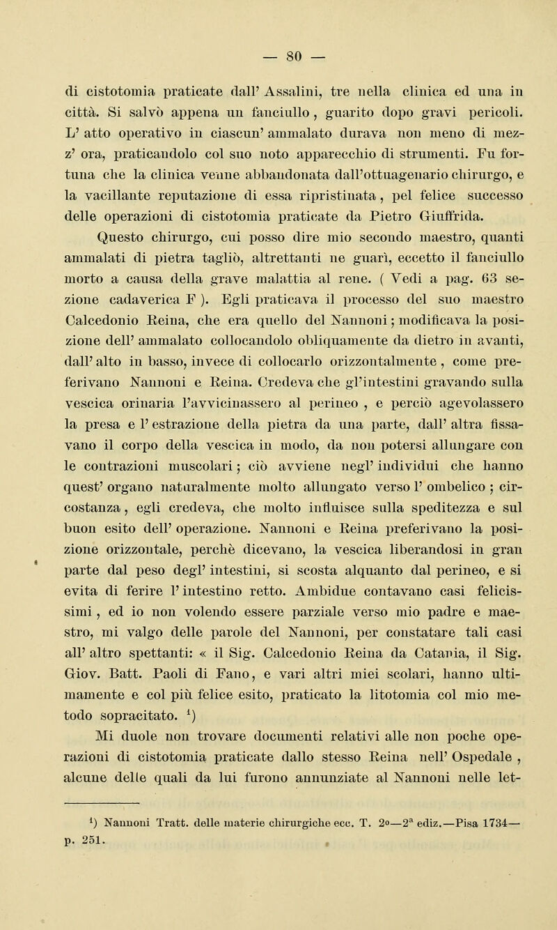 — so- di cistotomia praticate dall' Assalirli, tre nella clinica ed una in città. Si salvò appena un fanciullo , guarito doi)o gravi pericoli. L' atto operativo in ciascun' ammalato durava non meno di mez- z' ora, praticandolo col suo noto apparecchio di strumenti. Fu for- tuna che la clinica venne abbandonata dall'ottuagenario chirurgo, e la vacillante reputazione di essa ripristinata, pel felice successo delle operazioni di cistotomia prati(;ate da Pietro Giufltida. Questo chirurgo, cui posso dire mio secondo maestro, quanti ammalati di pietra tagliò, altrettanti ne guarì, eccetto il fanciullo morto a causa della grave malattia al rene. ( Vedi a pag. 63 se- zione cadaverica F ). Egli praticava il processo del suo maestro Calcedonio Reina, che era quello del Nanuoni ; modificava la posi- zione dell' ammalato collocandolo obliquamente da dietro in avanti, dall' alto in basso, invece di collocarlo orizzontalmente , come pre- ferivano l!fannoni e Reina. Credeva che gl'intestini gravando sulla vescica orinarla l'avvicinassero al perineo , e perciò agevolassero la presa e l'estrazione della pietra da una parte, dall' altra fissa- vano il corpo della vescica in modo, da non potersi allungare con le contrazioni muscolari ; ciò avviene negi' individui che hanno quest' organo nataralmente molto allungato verso 1' ombelico ; cir- costanza , egli credeva, che molto influisce sulla speditezza e sul buon esito dell' operazione. Cannoni e Reina preferivano la posi- zione orizzontale, perchè dicevano, la vescica liberandosi in gran parte dal peso degP intestini, si scosta alquanto dal perineo, e si evita di ferire l'intestino retto. Ambidue contavano casi felicis- simi , ed io non volendo essere parziale verso mio padre e mae- stro, mi valgo delle parole del Cannoni, per constatare tali casi all' altro spettanti: « il Sig. Calcedonio Reina da Catania, il Sig. Giov. Batt. Paoli di Fano, e vari altri miei scolari, hanno ulti- mamente e col piti felice esito, praticato la litotomia col mio me- todo sopracitato. ^) Mi duole non trovare documenti relativi alle non poche ope- razioni di cistotomia praticate dallo stesso Reina nel!' Ospedale , alcune delle quali da lui furono annunziate al Cannoni nelle let- ^) Naunoni Tratt. delle materie chirurgiche ecc. T. 2o—2*^ ediz.—Pisa 1734— p. 251.