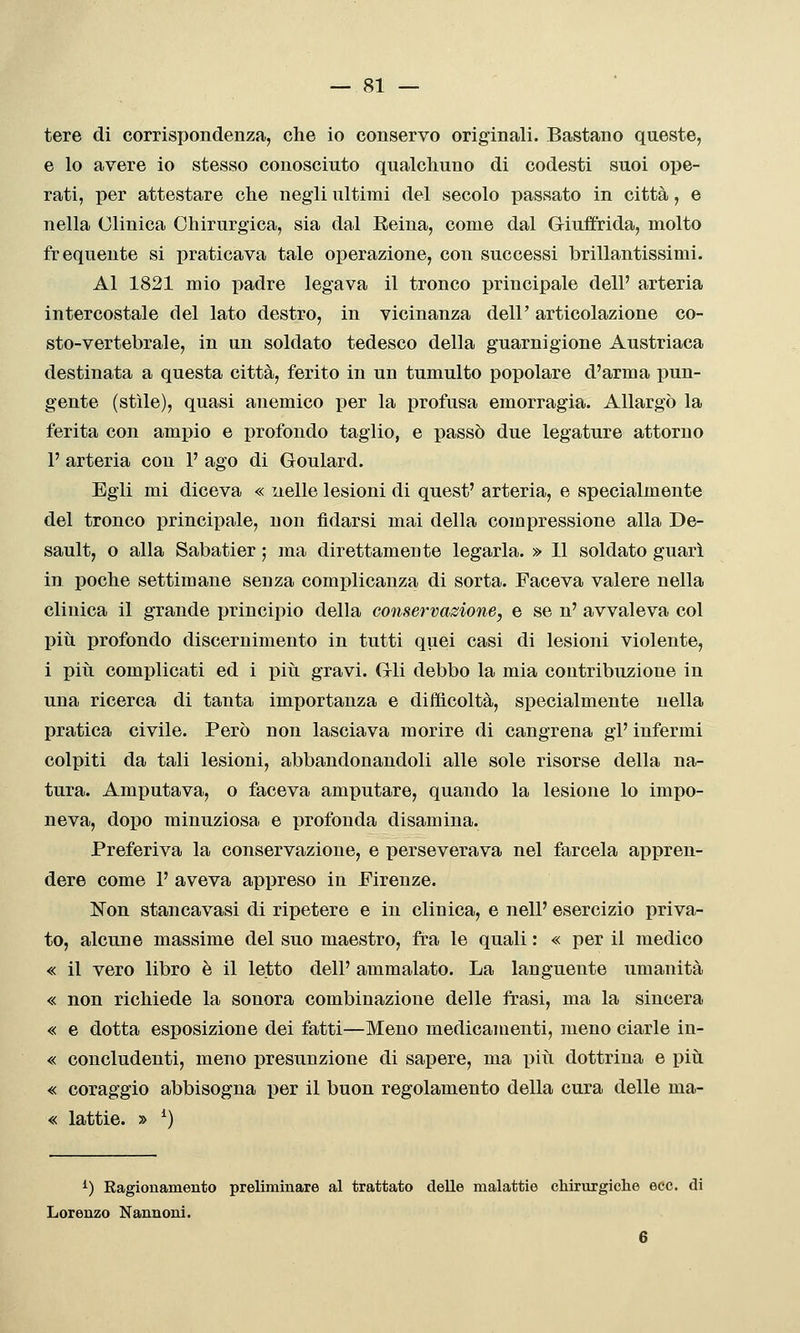 tere di corrispondenza, che io conservo originali. Bastano queste, e lo avere io stesso conosciuto qualchuno di codesti suoi ope- rati, per attestare che negli ultimi del secolo passato in città, e nella Clinica Chirurgica, sia dal Reina, come dal Giuffrida, molto frequente si praticava tale operazione, con successi brillantissimi. Al 1821 mio padre legava il tronco principale dell' arteria intercostale del lato destro, in vicinanza dell' articolazione co- sto-vertebrale, in un soldato tedesco della guarnigione Austriaca destinata a questa città, ferito in un tumulto popolare d'arma pun- gente (stile), quasi anemico per la profusa emorragia. Allargò la ferita con ampio e profondo taglio, e passò due legature attorno 1' arteria con 1' ago di Goulard. Egli mi diceva « nelle lesioni di quest' arteria, e specialmente del tronco principale, non fidarsi mai della compressione alla De- sault, o alla Sabatier ; ma direttamente legarla. » Il soldato guarì in poche settimane senza complicanza di sorta. Faceva valere nella clinica il grande principio della conservazione, e se n' avvaleva col più profondo discernimento in tutti quei casi di lesioni violente, i piii complicati ed i piii gravi. Gli debbo la mia contribuzione in una ricerca di tanta importanza e difficoltà, specialmente nella pratica civile. Però non lasciava morire di cangrena gì' infermi colpiti da tali lesioni, abbandonandoli alle sole risorse della na- tura. Amputava, o faceva amputare, quando la lesione lo impo- neva, dopo minuziosa e profonda disamina. Preferiva la conservazione, e perseverava nel farcela appren- dere come 1' aveva appreso in Firenze. Non stancavasi di ripetere e in clinica, e nell' esercizio priva- to, alcune massime del suo maestro, fra le quali : « per il medico « il vero libro è il letto dell' ammalato. La languente umanità « non richiede la sonora combinazione delle frasi, ma la sincera « e dotta esposizione dei fatti—Meno medicamenti, meno ciarle in- « concludenti, meno presunzione di sapere, ma piìi dottrina e più « coraggio abbisogna per il buon regolamento della cura delle ma- « lattie. » ^) ^) Kagionamento preliminare al trattato delle malattie chirurgiche ecc. di Lorenzo Nannoni. 6