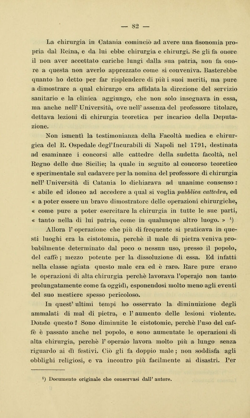 La chirurgia in Catania cominciò ad avere una fisonomia pro- pria dal Reina, e da lui ebbe cliirurgia e chirurgi. Se gli fa onore il non aver accettato cariche lungi dalla sua i)atria, non fa ono- re a questa non averlo apprezzato come si conveniva. Basterebbe quanto ho detto per far risplendere di più i suoi meriti, ma pure a dimostrare a qual chirurgo era affidata la direzione del servizio sanitario e la clinica aggiungo, che non solo insegnava in essa, ma anche nelP Università, ove nell' assenza del professore titolare, dettava lezioni di chirurgia teoretica per incarico della Deputa- zione. Non ismentì la testimonianza della Facoltà medica e chirur- gica del E. Ospedale degl'Incurabili di Napoli nel 1791, destinata ad esaminare i concorsi alle cattedre della sudetta facoltà, nel Regno delle due Sicilie; la quale in seguito al concorso teoretico e sperimentale sul cadavere per la nomina del professore di chirurgia nell' Università di Catania lo dichiarava ad unanime consenso : « abile ed idoneo ad accedere a qual si voglia pubblica cattedra, ed « a poter essere un bravo dimostratore delle operazioni chirurgiche^ « come pure a poter esercitare la chirurgia in tutte le sue parti, « tanto nella di lui patria, come in qualunque altro luogo. » ^) Allora 1' operazione che piti di frequente si jjraticava in que- sti luoghi era la cistotomia, perchè il male di pietra veniva pro- babilmente determinato dal poco o nessun uso, presso il popolo, del caffè ; mezzo potente per la dissoluzione di essa. Ed infatti nella classe agiata questo male era ed è raro. Eare pure erano le operazioni di alta chirurgia perchè lavorava l'operajo non tanto prolungatamente come fa oggidì, esponendosi molto meno agli eventi del suo mestiere spesso pericoloso. In quest' ultimi tempi ho osservato la diminuizione degli ammalati di mal di pietra, e l'aumento delle lesioni violente. Donde questo ? Sono diminuite le cistotomie, perchè l'uso del caf- fè è passato anche nel popolo, e sono aumentate le operazioni di alta chirurgia, perchè 1' operaio lavora molto più a lungo senza riguardo ai dì festivi. Ciò gli fa doppio male ; non soddisfa agli obblighi religiosi, e va incontro più facilmente ai disastri. Per ^) Documeuto originale che conservasi dall' autore.