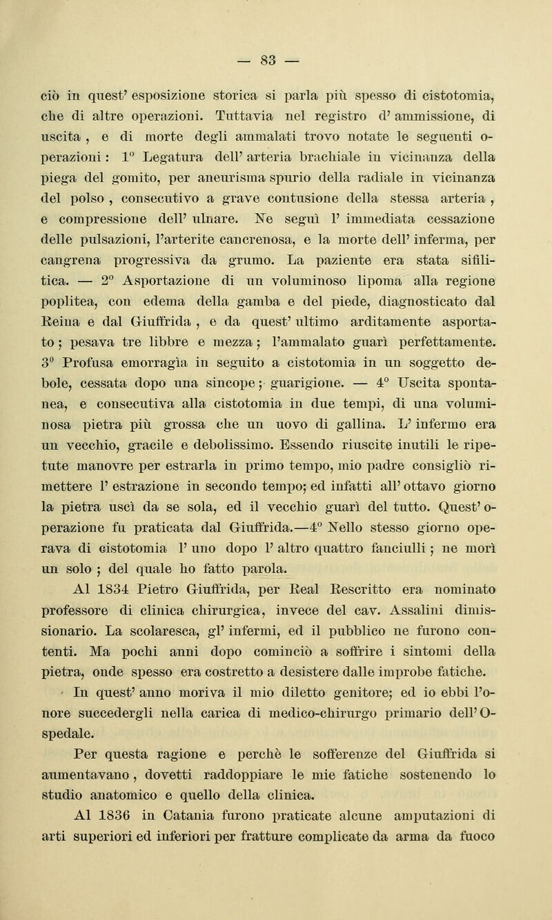 ciò in quest' esposizione storica si parla piti spesso di cistotomia, che di altre operazioni. Tuttavia nel registro d' ammissione, di uscita , e di morte degli ammalati trovo notate le seguenti o- perazioni : 1° Legatura dell' arteria brachiale in vicinanza della piega del gomito, per aneurisma spurio della radiale in vicinanza del polso , consecutivo a grave contusione della stessa arteria , e compressione dell' ulnare. ISTe seguì F immediata cessazione delle pulsazioni, l'arterite cancrenosa, e la morte dell' inferma, per cangrena progressiva da grumo. La paziente era stata sifili- tica. — 2° Asportazione di un voluminoso lipoma alla regione poplitea, con edema della gamba e del piede, diagnosticato dal Reina e dal Giuifrida , e da quest' ultimo arditamente asporta- to ; pesava tre libbre e mezza ; l'ammalato guarì perfettamente. 3° Profusa emorragìa in seguito a cistotomia in un soggetto de- bole, cessata dopo una sincope; guarigione. — 4° Uscita sponta- nea, e consecutiva alla cistotomia in due tempi, di una volumi- nosa pietra piìi grossa che un uovo di gallina. L'infermo era un vecchio, gracile e debolissimo. Essendo riuscite inutili le ripe- tute manovre per estrarla in primo tempo, mio padre consigliò ri- mettere 1' estrazione in secondo tempo; ed infatti all' ottavo giorno la pietra uscì da se sola, ed il vecchio guarì del tutto. Quest' o- perazione fu praticata dal Giuffrida.—4° Nello stesso giorno ope- rava di cistotomia 1' uno dopo 1' altro quattro fanciulli ; ne morì un solo ; del quale ho fatto parola. Al 1834 Pietro Giuffrida, per Eeal Eescritto era nominato professore di clinica chirurgica, invece del cav. Assalini dimis- sionario. La scolaresca, gì' infermi, ed il pubblico ne furono con- tenti. Ma pochi anni dopo cominciò a soffrire i sintomi della pietra, onde spesso era costretto a desistere dalle improbe fatiche. ' In quest' anno moriva il mio diletto genitore; ed io ebbi l'o- nore succedergli nella carica di medico-chirurgo primario dell'O- spedale. Per questa ragione e perchè le sofferenze del Giuffrida si aumentavano, dovetti raddoppiare le mie fatiche sostenendo lo studio anatomico e quello della clinica. Al 1836 in Catania furono praticate alcune amputazioni di arti superiori ed inferiori per fratture complicate da arma da fuoco