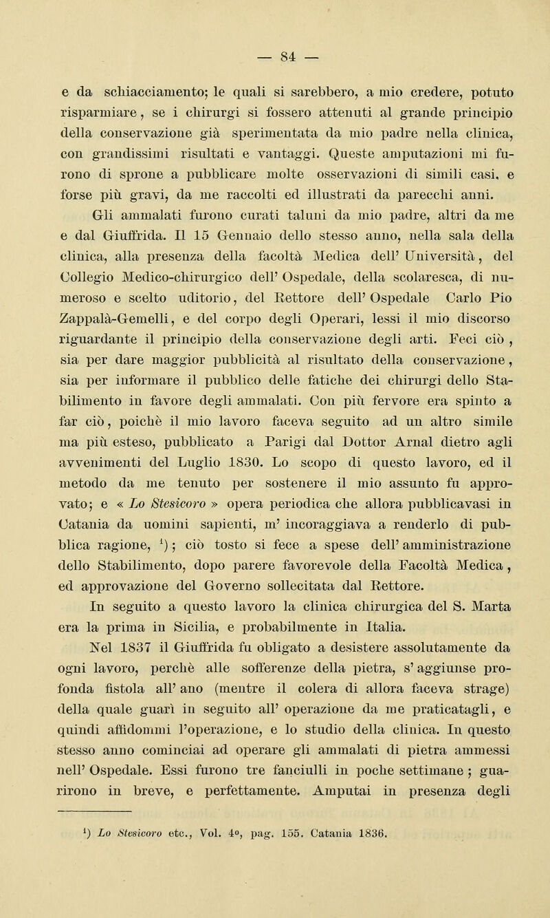 e da scliiacciamento; le quali si sarebbero, a mio credere, potuto risparmiare, se i cliirurgi si fossero attenuti al grande principio della conservazione già sperimentata da mio padre nella clinica, con grandissimi risultati e vantaggi. Queste amputazioni mi fu- rono di sprone a pubblicare molte osservazioni di simili casi, e forse piti gravi, da me raccolti ed illustrati da parecchi anni. Gli ammalati furono curati taluni da mio padre, altri da me e dal Griuffrida. Il 15 Gennaio dello stesso anno, nella sala della clinica, alla presenza della facoltà Medica dell' Università, del Collegio Medico-chirurgico dell' Ospedale, della scolaresca, di nu- meroso e scelto uditorio, del Rettore dell' Ospedale Carlo Pio Zappalà-Gemelli, e del corpo degli Operari, lessi il mio discorso riguardante il i)rincipio della conservazione degli arti. Feci ciò , sia per dare maggior pubblicità al risultato della conservazione, sia per informare il pubblico delle fatiche dei chirurgi dello Sta- bilimento in favore degli ammalati. Con più. fervore era spinto a far ciò, poiché il mio lavoro faceva seguito ad un altro simile ma pitL esteso, pubblicato a Parigi dal Dottor Arnal dietro agli avvenimenti del Luglio 1830. Lo scopo di questo lavoro, ed il metodo da me tenuto per sostenere il mio assunto fu appro- vato; e « Lo Stesicoro » opera periodica che allora j)ubblicavasi in Catania da uomini sapienti, m' incoraggiava a renderlo di pub- blica ragione, ^) ; ciò tosto si fece a spese dell' amministrazione dello Stabilimento, dopo parere favorevole della Facoltà Medica, ed approvazione del Governo sollecitata dal Eettore. In seguito a questo lavoro la clinica chirurgica del S. Marta era la prima in Sicilia, e probabilmente in Italia. Nel 1837 il Giuffrida fu obligato a desistere assolutamente da ogni lavoro, perchè alle sofferenze della pietra, s'aggiunse pro- fonda fìstola all' ano (mentre il colera di allora faceva strage) della quale guarì in seguito all' operazione da me praticatagli, e quindi affìdommi l'operazione, e lo studio della clinica. In questo stesso anno cominciai ad operare gli ammalati di pietra ammessi nelP Ospedale. Essi furono tre fanciulli in poche settimane ; gua- rirono in breve, e perfettamente. Amputai in presenza degli ^) Lo iStesicoro etc, Voi. 4o, pag. 155. Catania 1836.