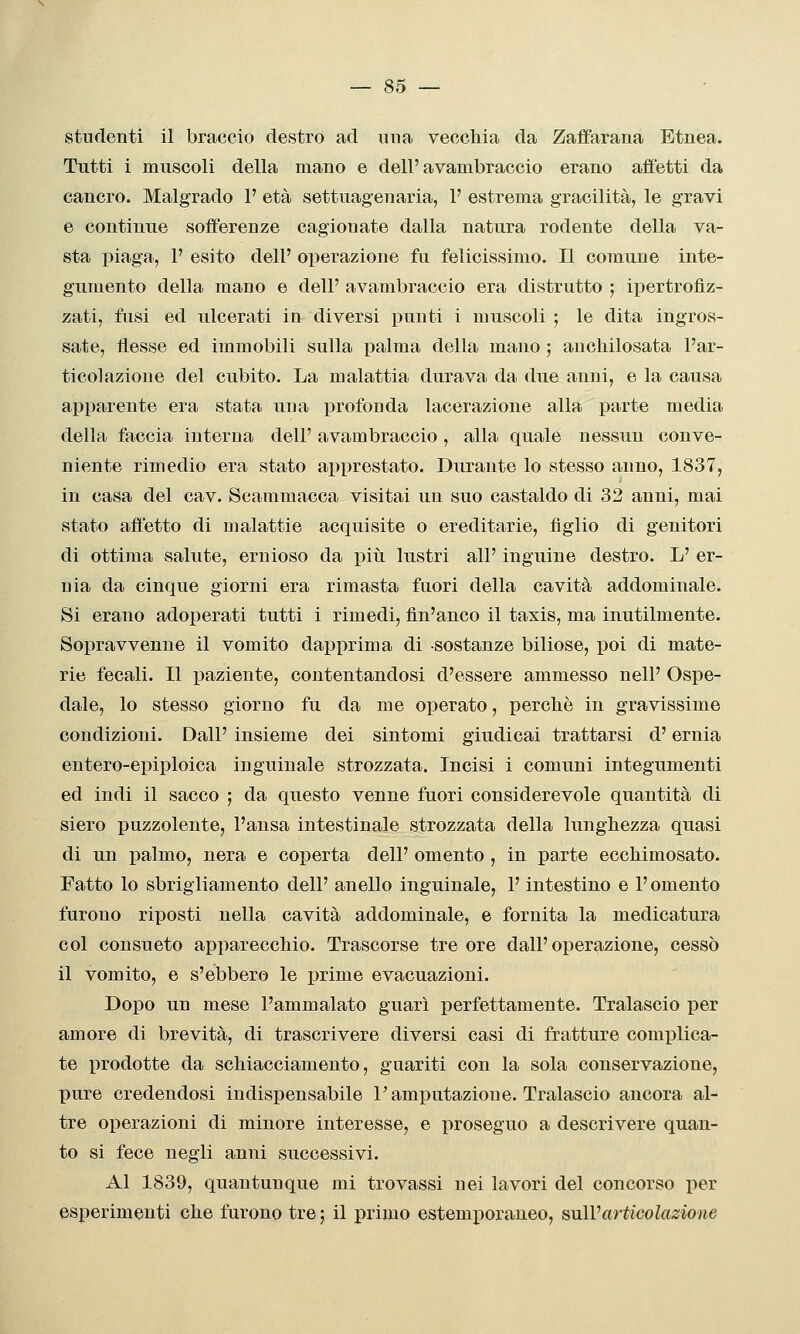 studenti il braccio destro ad una veccliia da Zaffarana Etnea. Tutti i muscoli della mano e dell'avambraccio erano affetti da cancro. Malgrado 1' età settuagenaria, 1' estrema gracilità, le gravi e continue sofferenze cagionate dalla natura rodente della va- sta piaga, P esito dell' operazione fu felicissimo. Il comune inte- gumento della mano e dell' avambraccio era distrutto ; ii^ertrofiz- zati, fusi ed ulcerati in diversi i^unti i muscoli ; le dita ingros- sate, flesse ed immobili sulla palma della mano ; ancliilosata l'ar- ticolazione del cubito. La malattia durava da due anni, e la causa apparente era stata una profonda lacerazione alla parte media della faccia interna dell' avambraccio, alla quale nessun conve- niente rimedio era stato apprestato. Durante lo stesso anno, 1837, in casa del cav. Scammacca visitai un suo castaido di 32 anni, mai stato affetto di malattie acquisite o ereditarie, figlio di genitori di ottima salute, ernioso da piìi lustri all' inguine destro. L' er- nia da cinque giorni era rimasta fuori della cavità addominale. Si erano adoperati tutti i rimedi, fìn'anco il taxis, ma inutilmente. Sopravvenne il vomito dapprima di sostanze biliose, poi di mate- rie fecali. Il paziente, contentandosi d'essere ammesso nelF Ospe- dale, lo stesso giorno fu da me operato, perckè in gravissime condizioni. Dall' insieme dei sintomi giudicai trattarsi d'ernia entero-epiploica inguinale strozzata. Incisi i comuni integumenti ed indi il sacco ; da questo venne fuori considerevole quantità di siero puzzolente, l'ansa intestinale strozzata della lunghezza quasi di un palmo, nera e coperta dell' omento , in parte eccMmosato. Fatto lo sbrigliamento dell' anello inguinale, l'intestino e l'omento furono riposti nella cavità addominale, e fornita la medicatura col consueto apparecchio. Trascorse tre ore dall'operazione, cessò il vomito, e s'ebbero le prime evacuazioni. Dopo un mese l'ammalato guarì perfettamente. Tralascio per amore di brevità, di trascrivere diversi casi di fratture complica- te prodotte da schiacciamento, guariti con la sola conservazione, pure credendosi indispensabile l'amputazione. Tralascio ancora al- tre operazioni di minore interesse, e proseguo a descrivere quan- to si fece negli anni successivi. Al 1839, quantunque mi trovassi nei lavori del concorso per esperimenti che furono tre ; il primo estemporaneo, snìVarticolazione