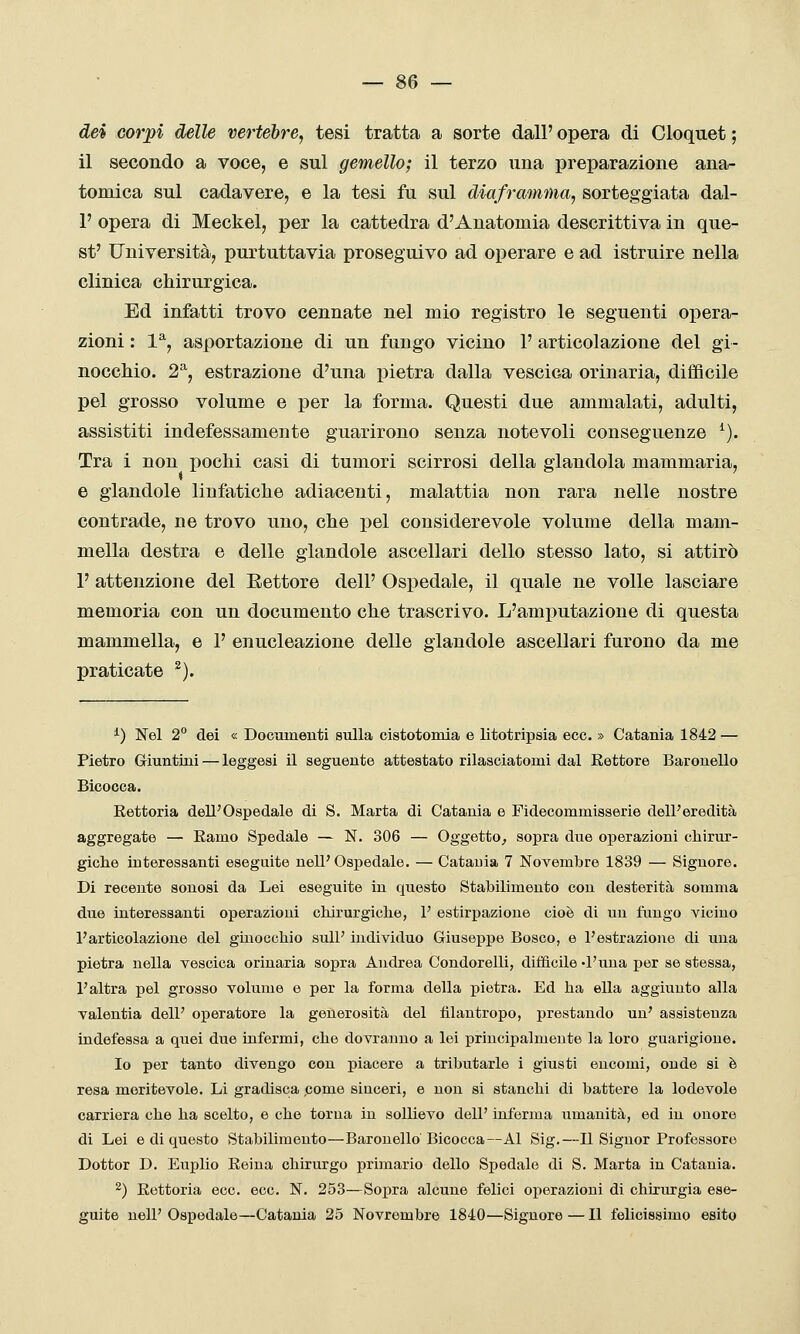 dei corpi delle vertebre, tesi tratta a sorte dall' opera di Cloquet ; il secondo a voce, e sul gemello; il terzo una preparazione ana- tomica sul cadavere, e la tesi fu sul diaframma, sorteggiata dal- l' opera di Meckel, per la cattedra d'Anatomia descrittiva in que- st' Università, purtuttavia proseguivo ad operare e ad istruire nella clinica chirurgica. Ed infatti trovo cennate nel mio registro le seguenti opera- zioni : 1% asportazione di un fungo vicino 1' articolazione del gi- noccMo. 2^, estrazione d'una pietra dalla vescica orinarla, difficile pel grosso volume e per la forma. Questi due ammalati, adulti, assistiti indefessamente guarirono senza notevoli conseguenze ^). Tra i non pochi casi di tumori scirrosi della glandola mammaria, e glandolo linfatiche adiacenti, malattia non rara nelle nostre contrade, ne trovo uno, che pel considerevole volume della mam- mella destra e delle glandole ascellari dello stesso lato, si attirò 1' attenzione del Settore dell' Ospedale, il quale ne volle lasciare memoria con un documento che trascrivo. L'amputazione di questa mammella, e 1' enucleazione delle glandole ascellari furono da me praticate ^). ^) Nel 2° dei « Documenti sulla cistotomia e litotripsia ecc. » Catania 1842 — Pietro Giuntini — leggesi il seguente attestato rilasciatomi dal Eettore Baronello Bicocca. Eettoria dell'Ospedale di S. Marta di Catania e Fìdecommisserie dell'eredità aggregate — Eamo Spedale — N. 306 — Oggetto^ sopra due operazioni chirur- giche interessanti eseguite nell'Ospedale. — Catauia 7 Novembre 1839 — Signore. Di recente sonosi da Lei eseguite in questo Stabilimento con desterità somma due interessanti operazioni chirurgiche, 1' estirpazione cioè di un fungo vicino l'articolazione del ginocchio sulP individuo Giuseppe Bosco, e l'estrazione di una pietra nella vescica orinarla sopra Andrea Condorelli, difficile d'una per se stessa, l'altra pel grosso volume e per la forma della pietra. Ed ha ella aggiunto alla valentia dell' operatore la generosità del filantropo, prestando un' assistenza indefessa a quei due iufermi, che dovranno a lei principalmente la loro guarigione. Io per tanto divengo con piacere a tributarle i giusti encomi, onde si è resa meritevole. Li gradisca come sinceri, e non si stanchi di battere la lodevole carriera che ha scelto, e che torna in sollievo dell' inferma umanità, ed in onore di Lei e di questo Stabilimento—Baronello Bicocca—Al Sig.—Il Signor Professore Dottor D. Euplio Eeina chirurgo primario dello Spedale di S. Marta in Catania. 2) Eettoria ecc. ecc. N. 253—Sopra alcune felici operazioni di chirurgia ese- guite nell'Ospedale—Catauia 25 Novrembre 1840—Signore—Il felicissimo esito