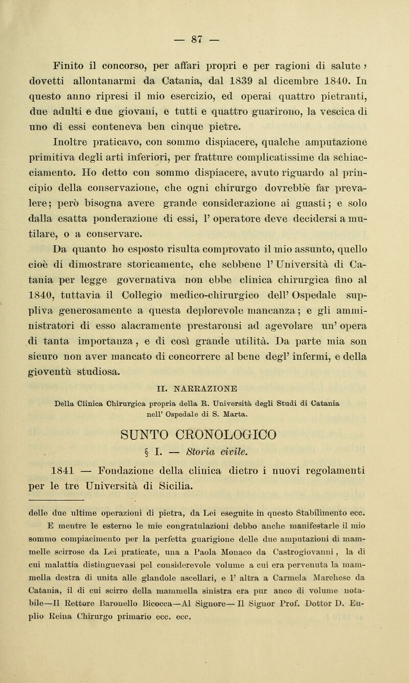 Finito il concorso, per affari propri e per ragioni di salute j dovetti allontanarmi da Catania, dal 1839 al dicembre 1840. In questo anno ripresi il mio esercizio, ed operai quattro pietranti, due adulti e due giovani, e tutti e quattro guarirono, la vescica di uno di essi conteneva ben cinque pietre. Inoltre praticavo, con sommo dispiacere, qualche amputazione primitiva degli arti inferiori, per fratture complicatissime da schiac- ciamento. Ho detto con sommo dispiacere, avuto riguardo al prin- cipio della conservazione, che ogni chirurgo dovrebbe far preva- lere ; però bisogna avere grande considerazione ai guasti ; e solo dalla esatta ponderazione di essi, 1' operatore deve decidersi a mu- tilare, o a conservare. Da quanto ho esposto risulta comprovato il mio assunto, quello cioè di dimostrare storicamente, che sebbene l'Università di Ca- tania per legge governativa non ebbe clinica chirurgica fino al 1840, tuttavia il Collegio medico-chirurgico dell' Ospedale sup- pliva generosamente a questa deplorevole mancanza ; e gli ammi- nistratori di esso alacramente prestaronsi ad agevolare un' opera di tanta importanza, e di così grande utilità. Da parte mia son sicuro non aver mancato di concorrere al bene degl' infermi, e della gioventù studiosa. II. NARRAZIONE Della Clinica Chirurgica propria della K.. Università degli Studi di Catania nell' Ospedale di S. Marta. SUNTO CRONOLOGICO § I. — Storia civile. 1841 — Fondazione della clinica dietro i nuovi regolamenti per le tre Università di Sicilia. delle due ultime operazioni di pietra, da Lei eseguite in questo Stabilimento ecc. E mentre le esterno le mie congratulazioni debbo anche manifestarle il mio sommo compiacimento per la perfetta guarigione delle due amputazioni di mam- melle scirrose da Lei j)raticate, una a Paola Monaco da Castrogiovanni, la di cui malattia distinguevasi pel considerevole volume a cui era pervenuta la mam- mella destra di unita alle glandole ascellari, e 1' altra a Carmela Marchese da Catania, il di cui scirro della mammella sinistra era pur anco di volume nota- bile—Il Rettore Baronello Bicocca—Al Signore— Il Signor Prof. Dottor D. Eu- plio Reina Chirurgo primario ecc. ecc.