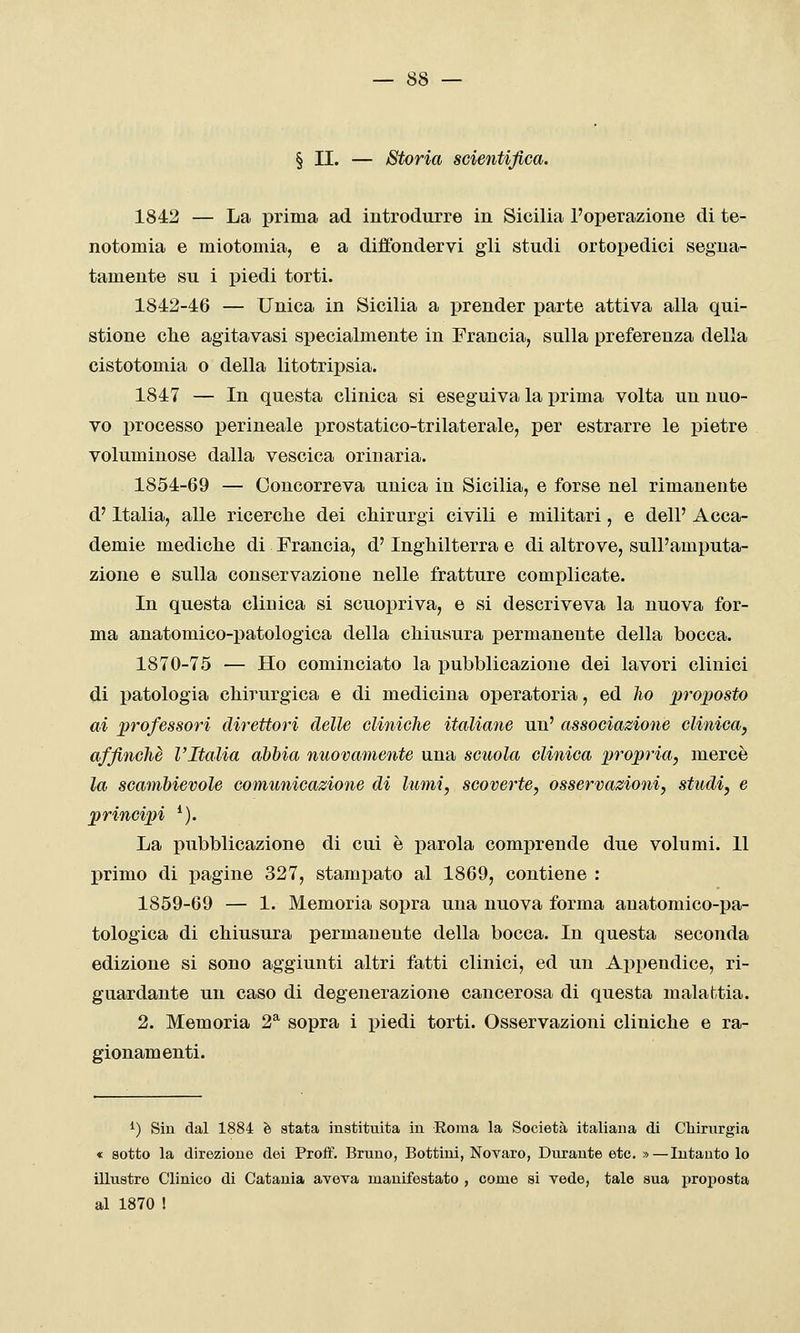 § II. — Storia scientifica. 1842 — La prima ad introdurre in Sicilia l'operazione di te- notomia e miotomia, e a diffondervi gli studi ortopedici segna- tamente su i piedi torti. 1842-46 — Unica in Sicilia a prender parte attiva alla qui- stione clie agitavasi specialmente in Francia, sulla preferenza della cistotomia o della litotripsia. 1847 — In questa clinica si eseguiva la i3rima volta un nuo- vo processo perineale prostatico-trilaterale, per estrarre le pietre voluminose dalla vescica orinarla. 1854-69 — Concorreva unica in Sicilia, e forse nel rimanente d'Italia, alle ricerche dei chirurgi civili e militari, e dell' Acca- demie mediche di Francia, d'Inghilterra e di altrove, sull'amputa- zione e sulla conservazione nelle fratture complicate. In questa clinica si scuopriva, e si descriveva la nuova for- ma anatomico-patologica della chiusura permanente della bocca. 1870-75 — Ho cominciato la pubblicazione dei lavori clinici di patologia chirurgica e di medicina operatoria, ed lio proposto ai professori direttori delle clinicJie italiane un' associazione clinica, affinchè l'Italia abbia nuovamente una scuola clinica propria, mercè la scambievole comunicazione di lumi, scoverte, osservazioni, studi, e principi *). La pubblicazione di cui è parola comprende due volumi. Il primo di i^agine 327, stampato al 1869, contiene : 1859-69 — 1. Memoria sopra una nuova forma anatomico-pa- tologica di chiusura permanente della bocca. In questa seconda edizione si sono aggiunti altri fatti clinici, ed un Appendice, ri- guardante un caso di degenerazione cancerosa di questa malattia. 2. Memoria 2^ sopra i piedi torti. Osservazioni cliniche e ra- gionamenti. ^) Siu dal 1884 è stata instituita in Eoraa la Società italiana di Chirurgia « sotto la direzione dei Proif. Bruno, Bottini, Novaro, Durante etc. »—Intanto lo illustre Clinico di Catania aveva manifestato , come si vede, tale sua proposta al 1870 !