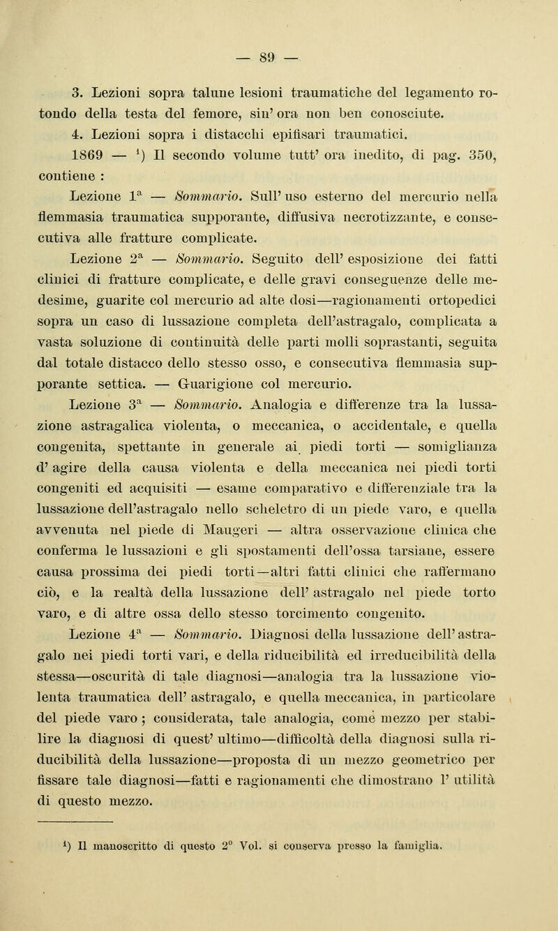 3. Lezioni sopra talune lesioni traumatiche del legamento ro- tondo della testa del femore, sin' ora non ben conosciute. 4. Lezioni sopra i distacchi epifìsari traumatici. 1869 — ^) Il secondo volume tutt' ora inedito, di pag. 350, contiene : Lezione 1^ — Sommario. Sull' uso esterno del mercurio nella llemmasia traumatica supporante, diffusiva necrotizzante, e conse- cutiva alle fratture complicate. Lezione 2* — Sommario. Seguito dell' esposizione dei fatti clinici di fratture complicate, e delle gravi couseguenze delle me- desime, guarite col mercurio ad alte dosi—ragionamenti ortopedici sopra un caso di lussazione completa dell'astragalo, complicata a vasta soluzione di continuità delle parti molli soprastanti, seguita dal totale distacco dello stesso osso, e consecutiva flemmasia sup- porante settica. — G-uarigione col mercurio. Lezione 3^ — Sommario. Analogia e diiìerenze tra la lussa- zione astragalica violenta, o meccanica, o accidentale, e quella congenita, spettante in generale ai piedi torti — somiglianza d'agire della causa violenta e della meccanica nei piedi torti congeniti ed acquisiti — esame comparativo e differenziale tra la lussazione dell'astragalo nello scheletro di un piede varo, e quella avvenuta nel piede di Maugeri — altra osservazione clinica che conferma le lussazioni e gli spostamenti dell'ossa tarsiane, essere causa prossima dei piedi torti —altri fatti clinici che raffermano ciò, e la realtà della lussazione dell' astragalo nel piede torto varo, e di altre ossa dello stesso torcimento congenito. Lezione 4^ — Sommario. Diagnosi della lussazione dell'astra- galo nei piedi torti vari, e della riducibilità ed irreducibilità della stessa—oscurità di tale diagnosi—analogia tra la lussazione vio- lenta traumatica dell' astragalo, e quella meccanica, in particolare del piede varo ; considerata, tale analogia, come mezzo per stabi- lire la diagnosi di quest' ultimo—difficoltà della diagnosi sulla ri- ducibilità della lussazione—proposta di un mezzo geometrico per fissare tale diagnosi—fatti e ragionamenti che dimostrano 1' utilità di questo mezzo. ^) Il manoscritto di questo 2° Voi. si conserva presso la famiglia.