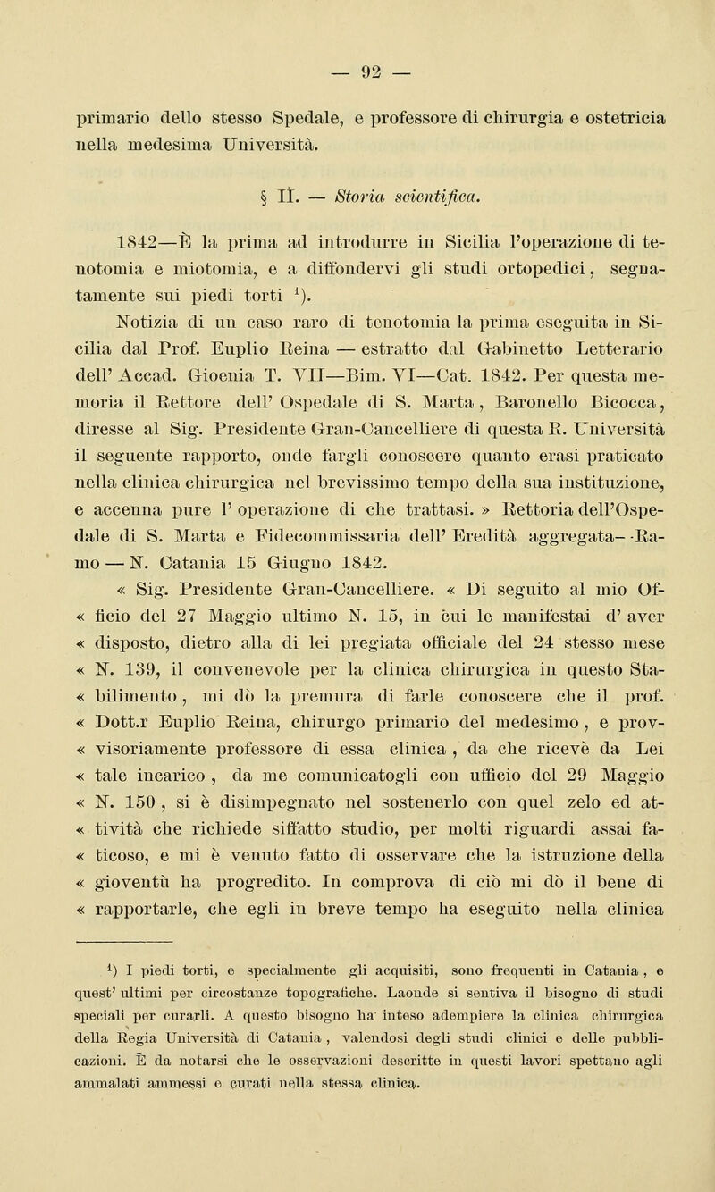 primario dello stesso Spedale, e professore di chirurgia e ostetricia nella medesima Università. § li. — Storia scientifica. 1842—È la prima ad introdurre in Sicilia l'operazione di te- notomia e miotomia, e a diffondervi gli studi ortopedici, segna- tamente sui piedi torti ^). Notizia di un caso raro di tenotomia la prima eseguita in Si- cilia dal Prof. Euplio Reina — estratto dal G-abinetto Letterario dell' Accad. Gioenia T. VII—Bim. VI—Oat. 1842. Per questa me- moria il Settore dell' Ospedale di S. Marta , Baronello Bicocca, diresse al Sig. Presidente Gran-Oancelliere di questa E. Università il seguente rapporto, onde fargli conoscere quanto erasi praticato nella clinica cliirurgica nel brevissimo tempo della sua instituzione, e accenna pure 1' operazione di che trattasi. » Rettoria dell'Ospe- dale di S. Marta e Fidecommissaria dell' Eredità aggregata- Ra- mo — ISr. Catania 15 Giugno 1842. « Sig. Presidente Gran-Oancelliere. « Di seguito al mio Of- « ficio del 27 Maggio ultimo N. 15, in cui le manifestai d' aver « disposto, dietro alla di lei pregiata officiale del 24 stesso mese « N. 139, il convenevole per la clinica chirurgica in questo Sta- « bilimeuto , mi dò la premura di farle conoscere che il prof. « Dott.r Euplio Reina, chirurgo primario del medesimo , e prov- « visoriamente professore di essa clinica , da che ricevè da Lei « tale incarico , da me comunicatogli con ufficio del 29 Maggio « N. 150 , si è disimi3egnato nel sostenerlo con quel zelo ed at- « tività che richiede siffatto studio, per molti riguardi assai fa- « ticoso, e mi è venuto fatto di osservare che la istruzione della « gioventìi ha progredito. In comprova di ciò mi dò il bene di « rapportarle, che egli in breve tempo ha eseguito nella clinica ^) I piedi torti, e specialmente gli acquisiti, sono frequenti in Catania , e quest' ultimi per circostanze topografiche. Laonde si sentiva il bisogno di studi speciali per curarli. A questo bisogno ha' inteso adempiere la clinica chirurgica della Eegia Università di Catania , valendosi degli studi clinici e delle pitbbli- cazioni. È da notarsi che le osservazioni descritte in questi lavori spettano agli ammalati ammessi e curati nella stessa clinica.