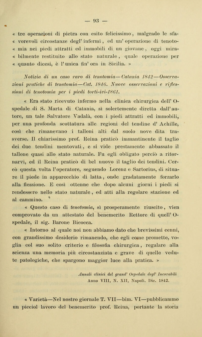 « tre operazioni di pietra con esito felicissimo , malgrado le sfa- « vorevoli circostanze degl' infermi, ed un' operazione di tenoto- « mia nei j)iedi attratti ed immobili di un giovane , oggi mira- « bilmente restituito allo stato naturale, quale operazione per « qua.nto dicesi, è l'unica fin' ora in Sicilia. » Notizia di un caso raro di tenotomia—Catania 1842—Osserva- zioni pratiehe di tenotomia—Cai. 1846. Nuove osservazioìii e rifles- sioni di tenotomia. per i piedi torti-ivi-1861. « Era stato ricevuto infermo nella clinica chirurgica dell' O- spedale di S. Marta di Catania, sì solertemente diretta dall'au- tore, un tale Salvatore Vadala, con i piedi attratti ed immobili, per una profonda scottatura alle regioni del tendine d' Achille, così che rimanevano i talloni alti dal saolo nove dita tra- sverse. Il chiarissimo prof. Eeina praticò immantinente il taglio dei due tendini mentovati, e si vide prestamente abbassato il tallone quasi allo stato naturale. Fu egli obligato perciò a ritor- narvi, ed il Eeina praticò di bel nuovo il taglio dei tendini. Cer- cò questa volta l'operatore, seguendo Lorenz e Sartorius, di situa- re il piede in apparecchio di latta, onde gradatamente forzarlo alla flessione. E così ottenne che dopo alcuni giorni i piedi si rendessero nello stato naturale, ed atti alla regolare stazione ed al cammino. « Questo caso di tenotomia, sì prosperamente riuscito , vien comprovato da un attestato del benemerito Eettore di quelP O- spedale, il sig. Barone Bicocca. « Intorno al quale noi non abbiamo dato che brevissimi cenni, con grandissimo desiderio rimanendo, che egli come promette, vo- glia col suo solito criterio e filosofia chirurgica, regalare alla scienza una memoria piii circostanziata e grave di quelle vedu- te patologiche, che spargono maggior luce alla pratica. » Annali clinici del grand' Ospedale degl' Incvrabilì Anno Vili, N. XII, Napoli. Die. 1842. « Varietà—N^el nostro giornale T. VII—bim. VI—pubblicammo un picciol lavoro del benemerito prof. Eeina, portante la storia