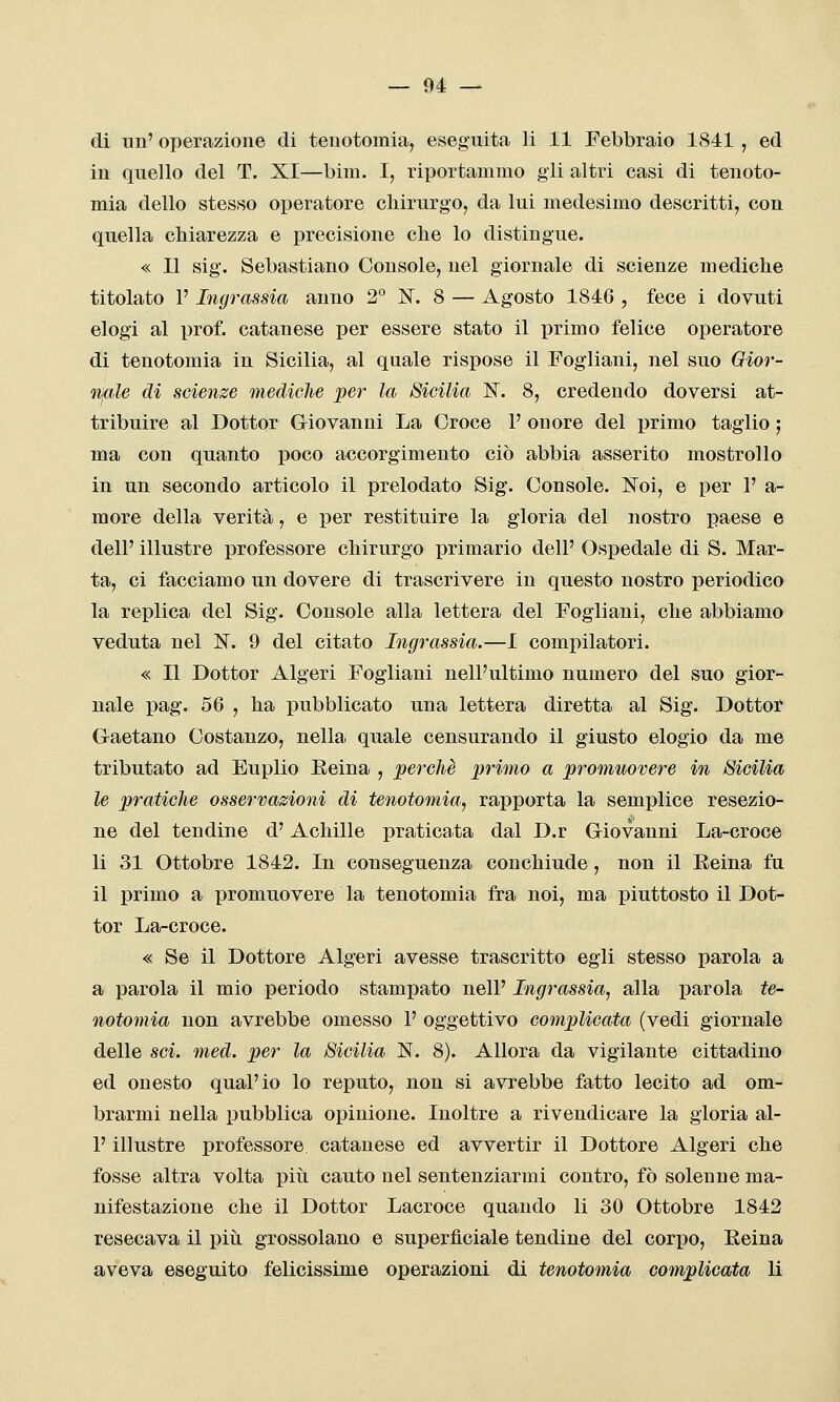 di un' operazione di teuotomia, eseguita li 11 Febbraio 1841 , ed in quello del T. XI—bim. I, riportammo gii altri casi di tenoto- mia dello stesso operatore chirurgo, da lui medesimo descritti, con quella chiarezza e precisione clie lo distingue. « Il sig. Sebastiano Console, nel giornale di scienze mediche titolato l'Ingrassìa anno 2° N. 8 — Agosto 1846 , fece i dovuti elogi al prof, catanese per essere stato il primo felice operatore di tenotomia in Sicilia, al quale rispose il Fogliani, nel suo Gior- nale di scienze mediche pei' la Sicilia IST. 8, credendo doversi at- tribuire al Dottor Giovanni La Croce P onore del primo taglio ; ma con quanto poco accorgimento ciò abbia asserito mostrollo in un secondo articolo il prelodato Sig. Console. Noi, e per 1' a- raore della verità, e per restituire la gloria del nostro paese e dell' illustre professore chirurgo primario dell' Ospedale di S. Mar- ta, ci facciamo un dovere di trascrivere in questo nostro periodico la replica del Sig. Console alla lettera del Fogliani, che abbiamo veduta nel N. 9 del citato Ingrassia.—I compilatori. « Il Dottor Algeri Fogliani nell'ultimo numero del suo gior- nale pag. 56 , ha pubblicato una lettera diretta al Sig. Dottor Gaetano Costanzo, nella quale censurando il giusto elogio da me tributato ad Euplio Eeina , perchè primo a promuovere in Sicilia le pratiche osservazioni di tenotomia^ rapporta la semplice resezio- ne del tendine d'Achille praticata dal D.r Giovanni La-croce li 31 Ottobre 1842. In conseguenza conchiude, non il Eeina fu il primo a promuovere la tenotomia fra noi, ma piuttosto il Dot- tor La-croce. « Se il Dottore Algeri avesse trascritto egli stesso parola a a parola il mio periodo stampato nell' Ingrassia, alla parola te- notomia non avrebbe omesso 1' oggettivo complicata (vedi giornale delle sci. med. per la Sicilia N. 8). Allora da vigilante cittadino ed onesto qual'io lo reputo, non si avrebbe fatto lecito ad om- brarmi nella pubblica opinione. Inoltre a rivendicare la gloria al- l' illustre professore catanese ed avvertir il Dottore Algeri che fosse altra volta pivi cauto nel sentenziarmi contro, fò solenne ma- nifestazione che il Dottor Lacroce quando li 30 Ottobre 1842 resecava il più grossolano e superficiale tendine del corpo, Eeina aveva eseguito felicissime operazioni di tenotomia complicata li