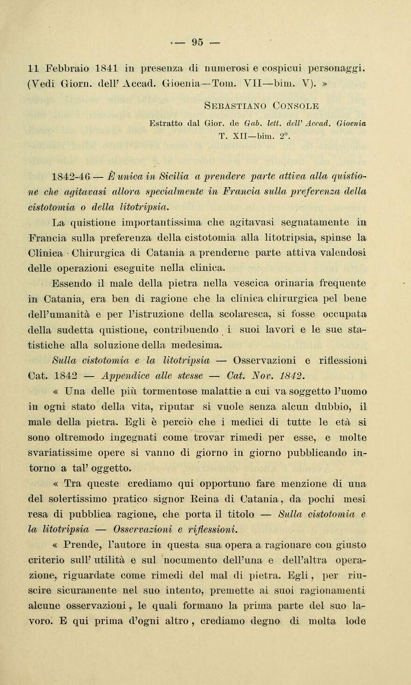 11 Febbraio 1841 in presenza di numerosi e cospicui personaggi. (Vedi Giorn. dell' Accad. Gioenia—Tom. VII—bim. V). » Sebastiano Console Estratto dal Grior. de Gai, leti, dell' Accad. Gioenia T. XII—bim. 2°. 1842-46 — ÌJ unica in Sicilia a prendere parte attiva alla quistio- ne che agitatasi allora specialmente in Fraìicia sulla preferenza della eistotomia o della litotripsia. La quistione importantissima che agitavasi segnatamente in Francia sulla preferenza della eistotomia alla litotripsia, spinse la Clinica • Chirurgica di Catania a prenderne parte attiva valendosi delle operazioni eseguite nella clinica. Essendo il male della pietra nella vescica orinarla frequente in Catania, era ben di ragione che la clinica chirurgica pel bene dell'umanità e per l'istruzione della scolaresca, si fosse occupata della sudetta quistione, contribuendo i suoi lavori e le sue sta- tistiche alla soluzione della medesima. Sulla eistotomia e la litotripsia — Osservazioni e riflessioni Cat. 1842 — Appendice alle stesse — Cat. Nov. 1842. « Una delle piti tormentose malattie a cui va soggetto l'uomo in ogni stato della vita, riputar si vuole senza alcun dubbio, il male della pietra. Egli è perciò che i medici di tutte le età si sono oltremodo ingegnati come trovar rimedi per esse, e molte svariatissime opere si vanno di giorno in giorno pubblicando in- torno a tal' oggetto. « Tra queste crediamo qui opportuno fare menzione di una del solertissimo pratico signor Reina di Catania, da pochi mesi resa di pubblica ragione, che porta il titolo — Sulla eistotomia e la litotripsia — Osservazioni e riflessioni. « Prende, l'autore in questa sua opera a ragionare con giusto criterio sulP utilità e sul nocumento dell'una e dell'altra opera- zione, riguardate come rimedi del mal di pietra. Egli, per riu- scire sicuramente nel suo intento, premette ai suoi ragionamenti alcune osservazioni, le quali formano la j^rima parte del suo la- voro. E qui prima d'ogni altro , crediamo degno di molta lode