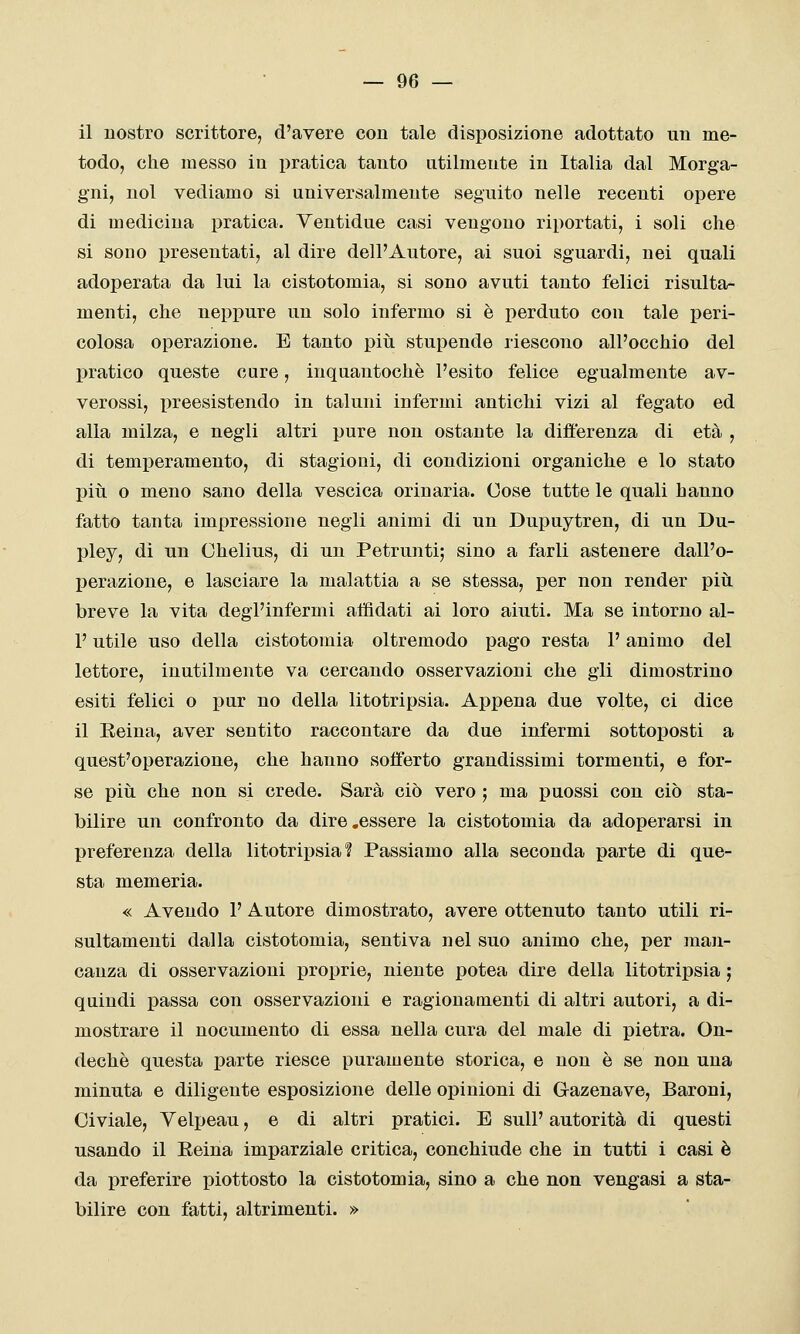 il nostro scrittore, d'avere con tale disposizione adottato un me- todo, che messo in pratica tanto utilmente in Italia dal Morga- gni, noi vediamo si universalmente seguito nelle recenti opere di medicina pratica. Yentidue casi vengono riportati, i soli che si sono presentati, al dire dell'Autore, ai suoi sguardi, nei quali adoperata da lui la cistotomia, si sono avuti tanto felici risulta- menti, che neppure un solo infermo si è perduto con tale peri- colosa operazione. E tanto più stupende riescono all'occhio del pratico queste cure, inquantochè l'esito felice egualmente av- verossi, preesistendo in taluni infermi antichi vizi al fegato ed alla milza, e negli altri pure non ostante la differenza di età , di temperamento, di stagioni, di condizioni organiche e lo stato pili o meno sano della vescica orinarla. Cose tutte le quali hanno fatto tanta impressione negli animi di un Dupuytren, di un Du- pley, di un Chelius, di un Petrunti; sino a farli astenere dall'o- perazione, e lasciare la malattia a se stessa, per non render più breve la vita degl'infermi affidati ai loro aiuti. Ma se intorno al- l' utile uso della cistotomia oltremodo pago resta l'animo del lettore, inutilmente va cercando osservazioni che gii dimostrino esiti felici o pur no della litotripsia. Appena due volte, ci dice il Keina, aver sentito raccontare da due infermi sottoposti a quest'operazione, che hanno sofferto grandissimi tormenti, e for- se più che non si crede. Sarà ciò vero ; ma puossi con ciò sta- bilire un confronto da dire .essere la cistotomia da adoperarsi in preferenza della litotripsia? Passiamo alla seconda parte di que- sta memeria. « Avendo 1' Autore dimostrato, avere ottenuto tanto utili ri- sultamenti dalla cistotomia, sentiva nel suo animo che, per man- canza di osservazioni proprie, niente potea dire della litotripsia ; quindi passa con osservazioni e ragionamenti di altri autori, a di- mostrare il nocumento di essa nella cura del male di pietra. On- dechè questa parte riesce puramente storica, e non è se non una minuta e diligente esposizione delle opinioni di Gazenave, Baroni, Civiale, Velpeau, e di altri pratici. E suU' autorità di questi usando il Eeina imparziale critica, conchiude che in tutti i casi è da preferire piottosto la cistotomia, sino a che non vengasi a sta- bilire con fatti, altrimenti. »