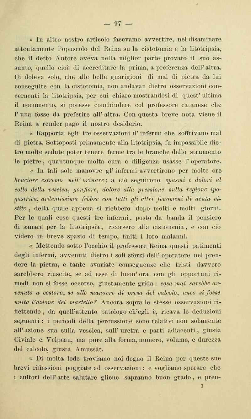 « In altro nostro articolo facevamo avvertire, nel disaminare attentamente l'opuscolo del Eeina su la cistotomia e la litotriijsia, che il detto Autore aveva nella miglior parte i)rovato il suo as- sunto, quello cioè di accreditare la prima, a preferenza dell' altra. Ci doleva solo, che alle belle guarigioni di mal di pietra da lui conseguite con la cistotomia, non andavan dietro osservazioni con- cernenti la litotripsia, per cui chiaro mostrandosi di quest' ultima il nocumento, si potesse conchiudere col professore catanese che P una fosse da preferire all' altra. Con questa breve nota viene il Eeina a render pago il nostro desiderio. « Rapporta egli tre osservazioni d'infermi che soffrivano mal di pietra. Sottoposti primamente alla litotripsia, fu impossibile die- tro molte sedute poter tenere ferme tra le branche dello strumento le pietre, quantunque molta cura e diligenza usasse 1' operatore. « In tali sole manovre gi' infermi avvertirono per molte ore bruciore estremo nelV orinare ; a ciò seguirono spasmi e dolori al collo della vescica, gonfiore, dolore alla pressione sulla regione ipo- gastrica., ardentissima fehhre con tutti gli altri fenomeni di acuta ci- stite , della quale appena si riebbero dopo molti e molti giorni. Per le quali cose questi tre infermi, posto da banda il pensiero di sanare per la litotripsia, ricorsero alla cistotomia, e con ciò videro in breve spazio di temjjo, finiti i loro malanni. « Mettendo sotto l'occhio il professore Eeina questi patimenti degli infermi, avvenuti dietro i soli sforzi dell' operatore nel pren- dere la pietra, e tante svariate conseguenze che tristi davvero sarebbero riuscite, se ad esse di buon' ora con gli opportuni ri- medi non si fosse occorso, giustamente grida : cosa mai sarebbe av- venuto a costoro, se alle manovre di presa del calcolo, anco si fosse unita l'azione del martello f Ancora sopra le stesse osservazioni ri- flettendo , da quell'attento patologo ch'egli è, ricava le deduzioni seguenti : i pericoli della percussione sono relativi non solamente all' azione sua sulla vescica, sulP uretra e parti adiacenti, giusta Civiale e Velpeau, ma pure alla forma, numero, volume, e durezza del calcolo, giusta Amussàt. « Di molta lode troviamo noi degno il Eeina per queste sue brevi riflessioni poggiate ad osservazioni : e vogliamo sperare che i cultori dell' arte salutare gliene sapranno buon grado, e pren- 7