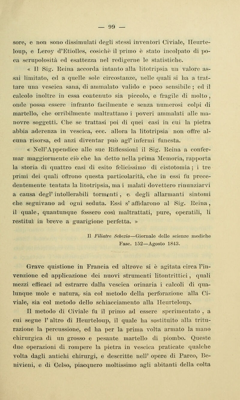 sore, e non sono dissimulati degli stessi inventori Civiale, Heurte- loup, e Leroy d'Etiolles, cosicliè il primo è stato incolpato di po- ca scrupolosità ed esattezza nel redigerne le statisticlie. « Il Sig. Reina accorda intanto alla litotripsia un valore as- sai limitato, ed a quelle sole circostanze, nelle quali si lia a trat- tare una vescica sana, di ammalato valido e poco sensibile ; ed il calcolo inoltre in essa contenuto sia piccolo, e fragile di molto , onde possa essere infranto facilmente e senza numerosi colpi di martello, clie orribilmente maltrattano i ]30veri ammalati alle ma- novre soggetti. Che se trattasi poi di quei casi in cui la pietra abbia aderenza in vescica, ecc. allora la litotripsia non offre al- cuna risorsa, ed anzi diventar può agi' infermi funesta. « ]SrelPAi)pendice alle sue Eiflessioni il Sig. Reina a confer- mar maggiormente ciò che ha detto nella prima Memoria, rapporta la storia di quattro casi di esito felicissimo di cistotomia ; i tre primi dei quali offrono questa particolarità, che in essi fu prece- dentemente tentata la litotripsia, ma i malati dovettero rinunziarvi a causa degl' intollerabili tormenti, e. degli allarmanti sintomi che seguivano ad ogni seduta. Essi s' affidarono al Sig. Reina, il quale, quantunque fossero così maltrattati, pure, operatili, li restituì in breve a guarigione iDcrfetta. » n Filiatre Sébezio—Giornale delle scienze mediche Fase. 152—Agosto 1843. Grave quistione in Francia ed altrove si è agitata circa l'in- venzione ed applicazione dei nuovi strumenti litontrittici, quali mezzi efficaci ad estrarre dalla vescica orinarla i calcoli di qua- lunque mole e natura,- sia col metodo della perforazione alla Ci- viale, sia col metodo dello schiacciamento alla Heurteloup. Il metodo di Civiale fu il primo ad essere sperimentato , a cui segue 1' altro di Heurteloup, il quale ha sostituito alla tritu- razione la percussione, ed ha per la prima volta armato la mano chirurgica di un grosso e pesante martello di piombo. Queste due operazioni di rompere la pietra in vescica praticate qualche volta dagli antichi chirurgi, e descritte nel!' opere di Pareo, Be- nivieui, e di Gelso, piacquero moltissimo agli abitanti della colta