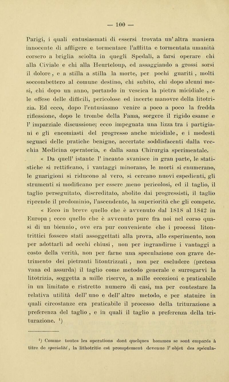 Parigi, i quali entusiasmati di essersi trovata uu' altra maniera innocente di affligere e tormentaxe l'afflitta e tormentata umanità corsero a briglia sciolta in quegli Spedali, a farsi operare chi alla Civiale e chi alla Heurteloup, ed assaggiando a grossi sorsi il dolore, e a stilla a stilla la morte, per pochi guariti , molti soccombettero al comune destino, chi subito, chi dopo alcuni me- si, chi dopo un anno, XDortando in vescica la pietra micidiale , e le offese delle diffìcili, pericolose ed incerte manovre della litotri- zia. Ed ecco, dopo l'entusiasmo venire a poco a poco la fredda riflessione, dopo le trombe della Fama, sorgere il rigido esame e P imparziale discussione; ecco impegnata una lizza tra i i^artigia- ni e gli encomiasti del progresso anche micidiale, e i modesti seguaci delle pratiche benigne, accertate soddisfacenti dalla vec- chia Medicina operatoria, e dalla sana Chirurgia sperimentale. « Da queir istante 1' incanto svanisce in gran i)arte, le stati- stiche si rettitìcano, i vantaggi minorano, le morti si enumerano, le guarigioni si riducono al vero, si cercano nuovi espedienti, gli strumenti si modificano per essere pmeno pericolosi, ed il taglio, il taglio i3erseguitato, discreditato, abolito dai progressisti, il taglio riprende il predominio, l'ascendente, la superiorità che gli compete. « Ecco in breve quello che è avvenuto dal 1818 al 1842 in Europa ; ecco quello che è avvenuto pure fra noi nel corso qua- si di un biennio, ove era pur conveniente che i processi litou- trittici fossero stati assoggettati alla prova, allo esperimento, non per adottarli ad occhi chiusi, non per ingrandirne i vantaggi a costo della verità, non per farne una speculazione con grave de- trimento dei pietranti litontrizzati , non per escludere (pretesa vana ed assurda) il taglio come metodo generale e surrogarvi la litotrizia, soggetta a mille riserve, a mille eccezioni e praticabile in un limitato e ristretto numero di casi, ma per contestare la relativa utilità dell' uno e dell' altro metodo, e per statuire in quali circostanze era praticabile il processo della triturazione a preferenza del taglio , e in quali il taglio a preferenza della tri- turazione. ^) ^) Gommo toiites les operations dont quelques hommes se sont emparés à titre de specialUé, la litliotritie est promptomeut doveuue 1'objet dea specula-