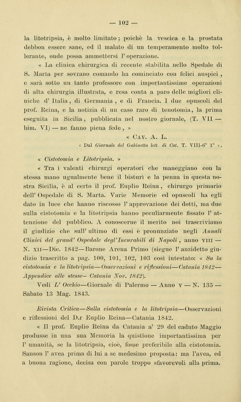 la litotripsia, è molto limitato ; poiché la vescica e la prostata debbon essere sane, ed il malato di un temperamento molto tol- lerante, onde possa ammettersi 1' operazione. « La clinica chirurgica di recente stabilita nello Spedale di S. Marta per sovrano comando ha cominciato con felici auspici , e sarà sotto un tanto i^rofessore con importantissime operazioni di alta chirurgia illustrata, e resa conta a paro delle migliori cli- niche d'Italia, di Germania, e di Francia. I due opuscoli del prof. Eeiua, e la notizia di un caso raro di tenotomia, la prima eseguita in Sicilia, pubblicata nel nostro giornale, (T. VII — bim. VI) — ne fanno piena fede, » « Oav. a. L. « Dal Giornale del GaUnetto leit. di Cai. T. VIII-6° 1° ». « Cistotomia e Litotripsia. » « Tra i valenti chirurgi operatori che maneggiano con la stessa mano ugualmente bene il bisturi e la penna in questa no- stra Sicilia, è al certo il prof. Euplio Eeiua, chirurgo primario dell' Ospedale di S. Marta. Varie Memorie ed opuscoli ha egli dato in luce che hanno riscosso 1' approvazione dei dotti, ma due sulla cistotomia e la litotripsia hanno peculiarmente fissato 1' at- tenzione del pubblico. A conoscerne il merito noi trascriviamo il giudizio che suU' ultimo di essi è pronunziato negli Annali Clinici del grand' Ospedale degl'Incurabili di Napoli , anno vili — N. XII—Die. 1842—Barone Arena Primo (siegue 1' anzidetto giu- dizio trascritto a pag. 100, 101, 102, 103 così intestato: « 8u la cistotomia e la litotripsia—Osservazioni e rijlessioìii—Catania 1842— Appendice alle stesse—Catania JSfov. 1842). Vedi L' Occhio—G-iornale di Palermo — Anno v — N. 135 — Sabato 13 Mag. 1843. Rivista Critica—Sulla cistotomia e la litotripsia—Osservazioni e riflessioni del D.r Euplio Eeina—Catania 1842. « Il prof. Euplio Eeina da Catania a' 29 del caduto Maggio produsse in una sua Memoria la quistione importantissima per 1' umanità, se la litotripsia, cioè, fosse preferibile alla cistotomia. Sanson 1' avea prima di lui a se medesimo proposta : ma l'avea, ed a buona ragione, decisa con parole tropico sfavorevoli alla prima.